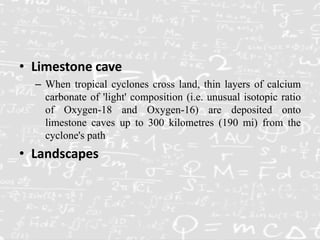 • Limestone cave
– When tropical cyclones cross land, thin layers of calcium
carbonate of 'light' composition (i.e. unusual isotopic ratio
of Oxygen-18 and Oxygen-16) are deposited onto
limestone caves up to 300 kilometres (190 mi) from the
cyclone's path
• Landscapes
 