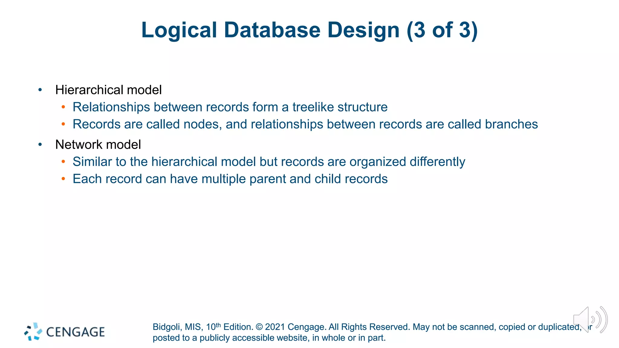 Bidgoli, MIS, 10th Edition. © 2021 Cengage. All Rights Reserved. May not be scanned, copied or duplicated, or
posted to a publicly accessible website, in whole or in part.
Bidgoli, MIS, 10th Edition. © 2021 Cengage. All Rights Reserved. May not be scanned, copied or duplicated, or
posted to a publicly accessible website, in whole or in part.
Logical Database Design (3 of 3)
• Hierarchical model
• Relationships between records form a treelike structure
• Records are called nodes, and relationships between records are called branches
• Network model
• Similar to the hierarchical model but records are organized differently
• Each record can have multiple parent and child records
 
