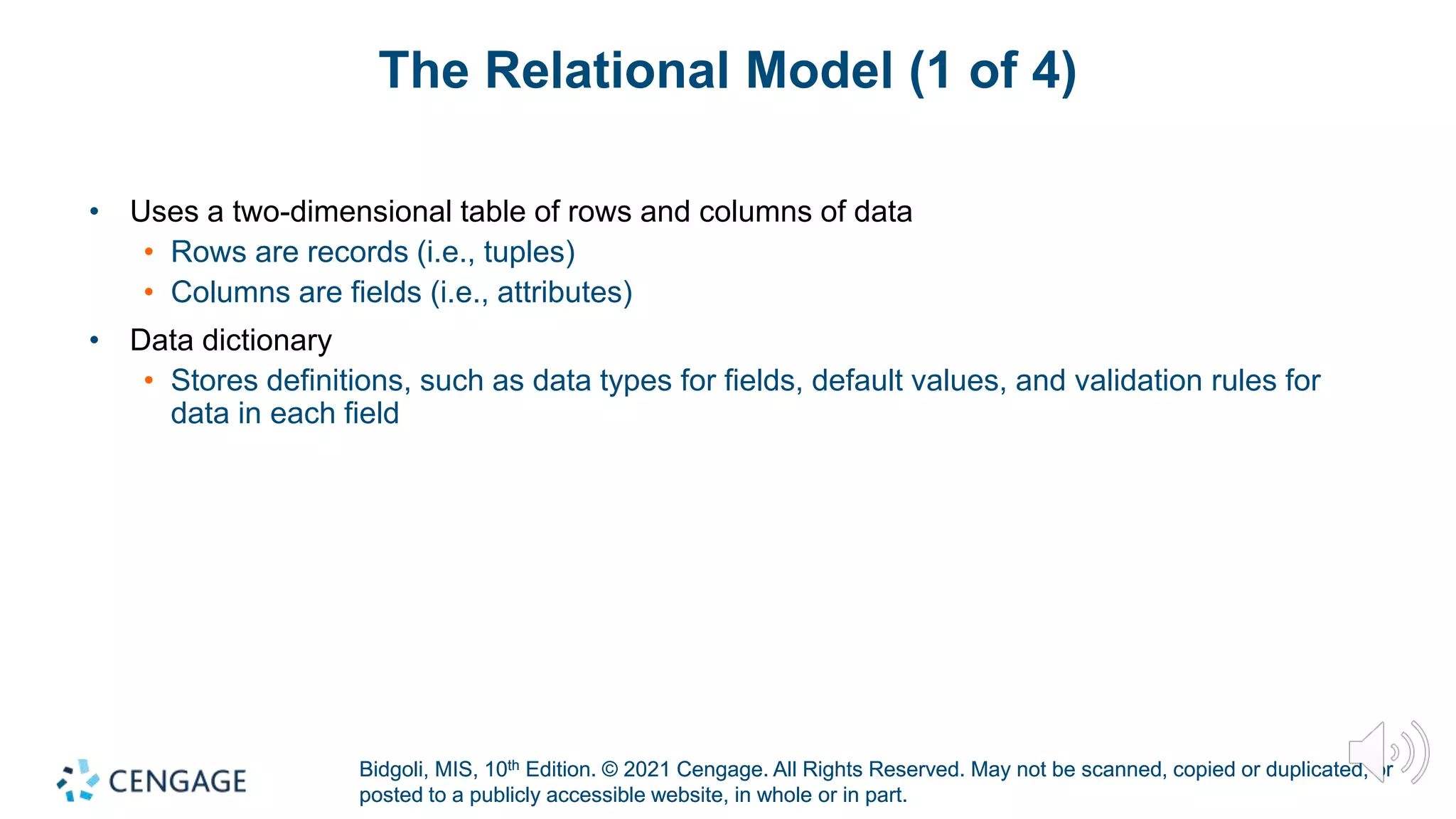Bidgoli, MIS, 10th Edition. © 2021 Cengage. All Rights Reserved. May not be scanned, copied or duplicated, or
posted to a publicly accessible website, in whole or in part.
Bidgoli, MIS, 10th Edition. © 2021 Cengage. All Rights Reserved. May not be scanned, copied or duplicated, or
posted to a publicly accessible website, in whole or in part.
The Relational Model (1 of 4)
• Uses a two-dimensional table of rows and columns of data
• Rows are records (i.e., tuples)
• Columns are fields (i.e., attributes)
• Data dictionary
• Stores definitions, such as data types for fields, default values, and validation rules for
data in each field
 
