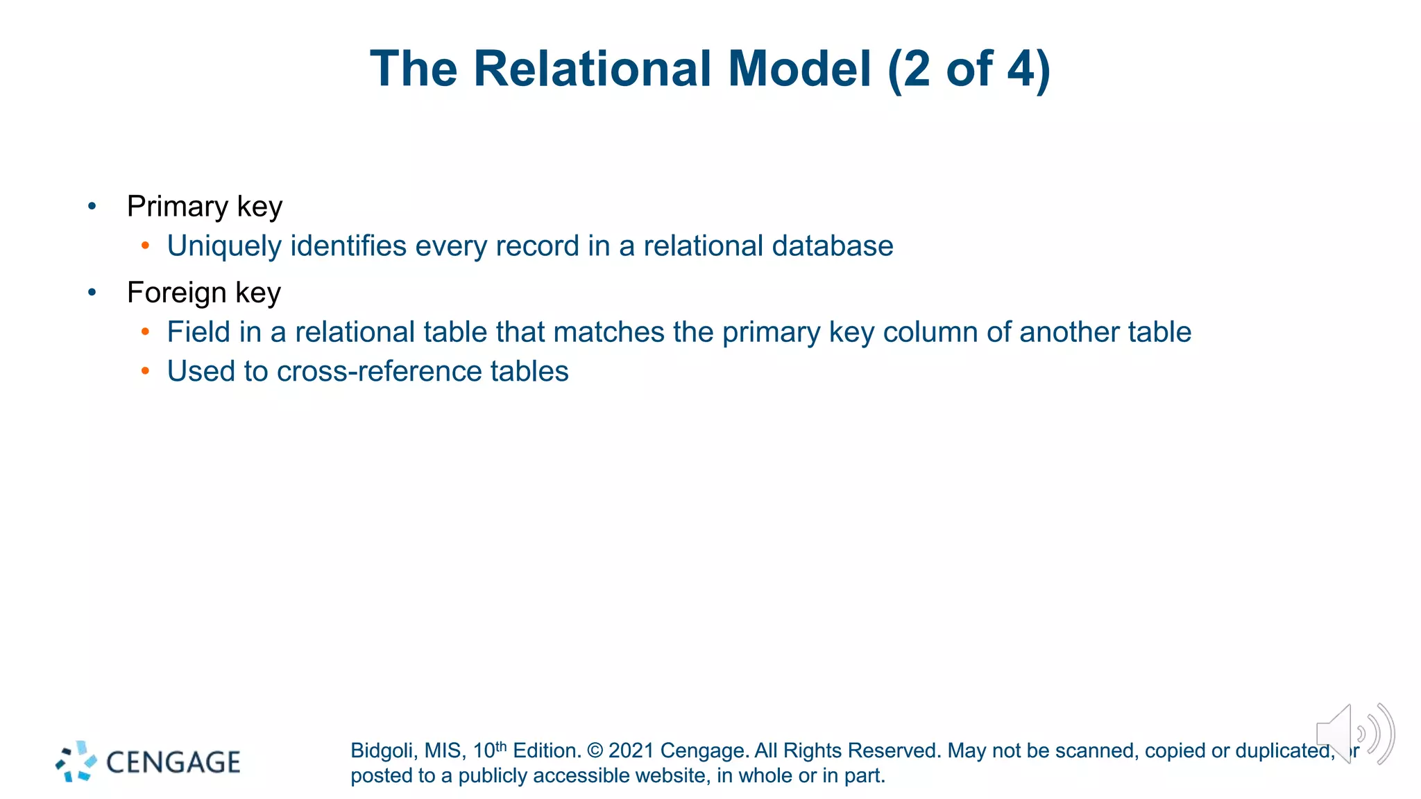 Bidgoli, MIS, 10th Edition. © 2021 Cengage. All Rights Reserved. May not be scanned, copied or duplicated, or
posted to a publicly accessible website, in whole or in part.
Bidgoli, MIS, 10th Edition. © 2021 Cengage. All Rights Reserved. May not be scanned, copied or duplicated, or
posted to a publicly accessible website, in whole or in part.
The Relational Model (2 of 4)
• Primary key
• Uniquely identifies every record in a relational database
• Foreign key
• Field in a relational table that matches the primary key column of another table
• Used to cross-reference tables
 