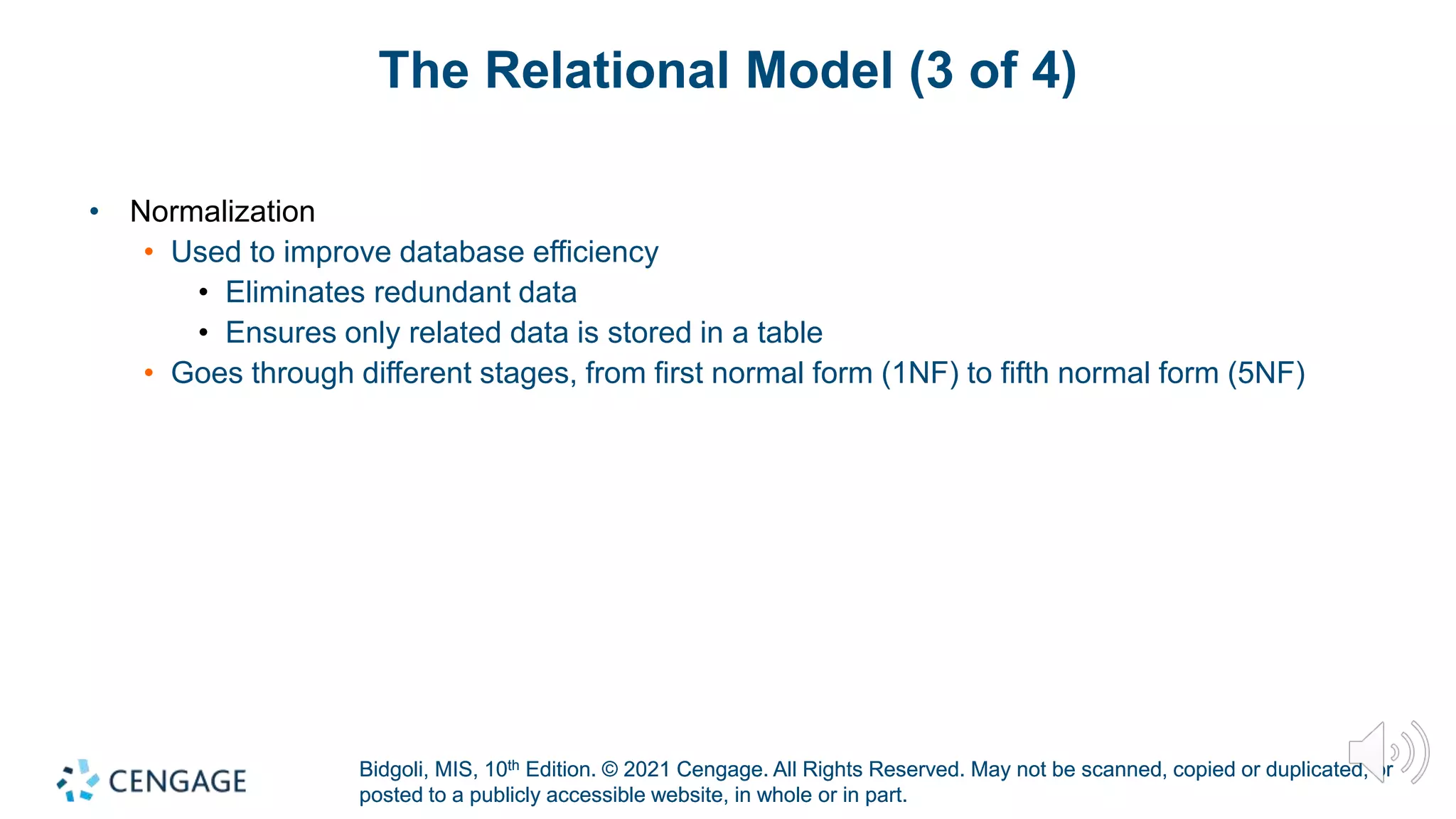 Bidgoli, MIS, 10th Edition. © 2021 Cengage. All Rights Reserved. May not be scanned, copied or duplicated, or
posted to a publicly accessible website, in whole or in part.
Bidgoli, MIS, 10th Edition. © 2021 Cengage. All Rights Reserved. May not be scanned, copied or duplicated, or
posted to a publicly accessible website, in whole or in part.
The Relational Model (3 of 4)
• Normalization
• Used to improve database efficiency
• Eliminates redundant data
• Ensures only related data is stored in a table
• Goes through different stages, from first normal form (1NF) to fifth normal form (5NF)
 
