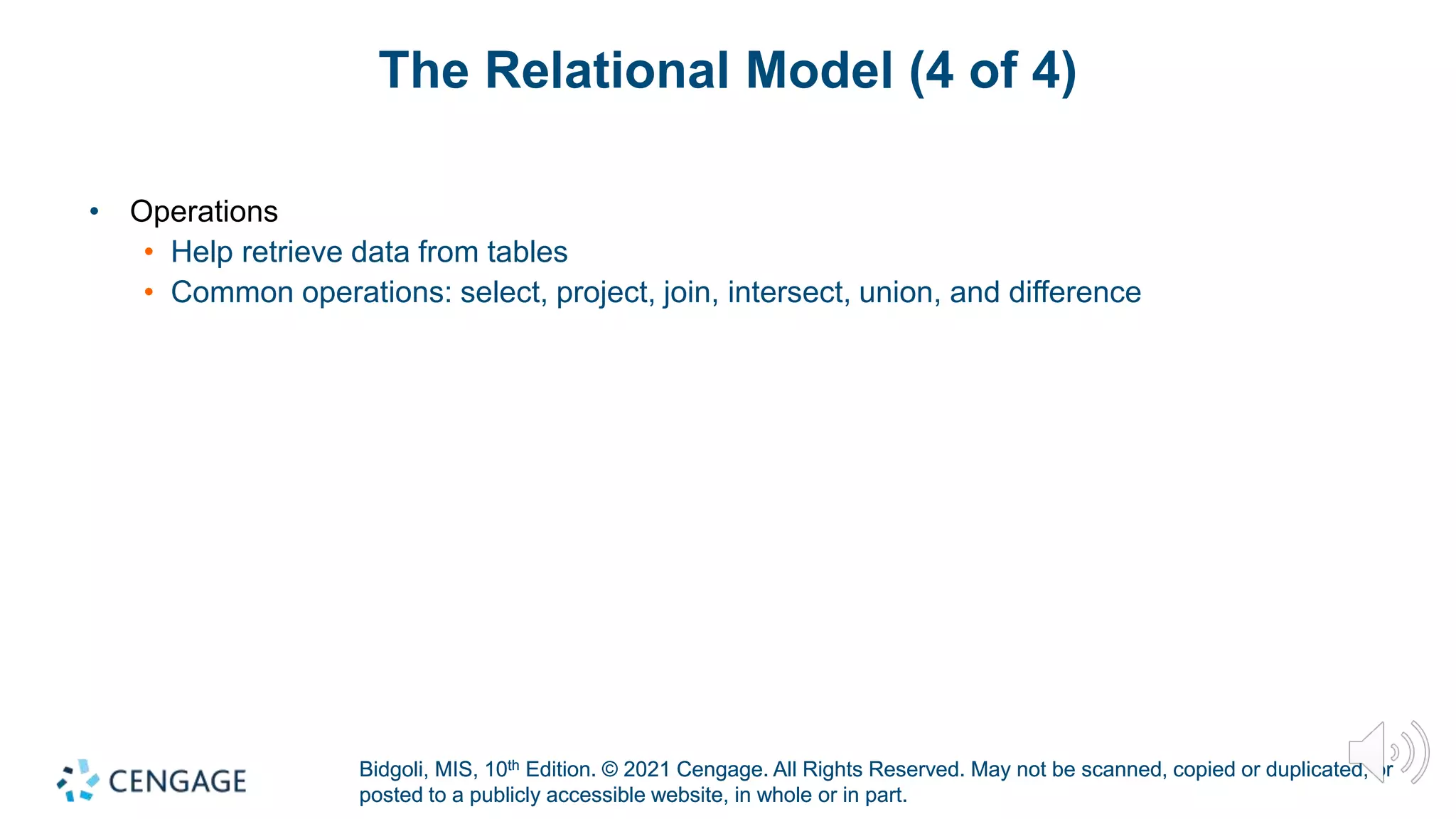 Bidgoli, MIS, 10th Edition. © 2021 Cengage. All Rights Reserved. May not be scanned, copied or duplicated, or
posted to a publicly accessible website, in whole or in part.
Bidgoli, MIS, 10th Edition. © 2021 Cengage. All Rights Reserved. May not be scanned, copied or duplicated, or
posted to a publicly accessible website, in whole or in part.
The Relational Model (4 of 4)
• Operations
• Help retrieve data from tables
• Common operations: select, project, join, intersect, union, and difference
 
