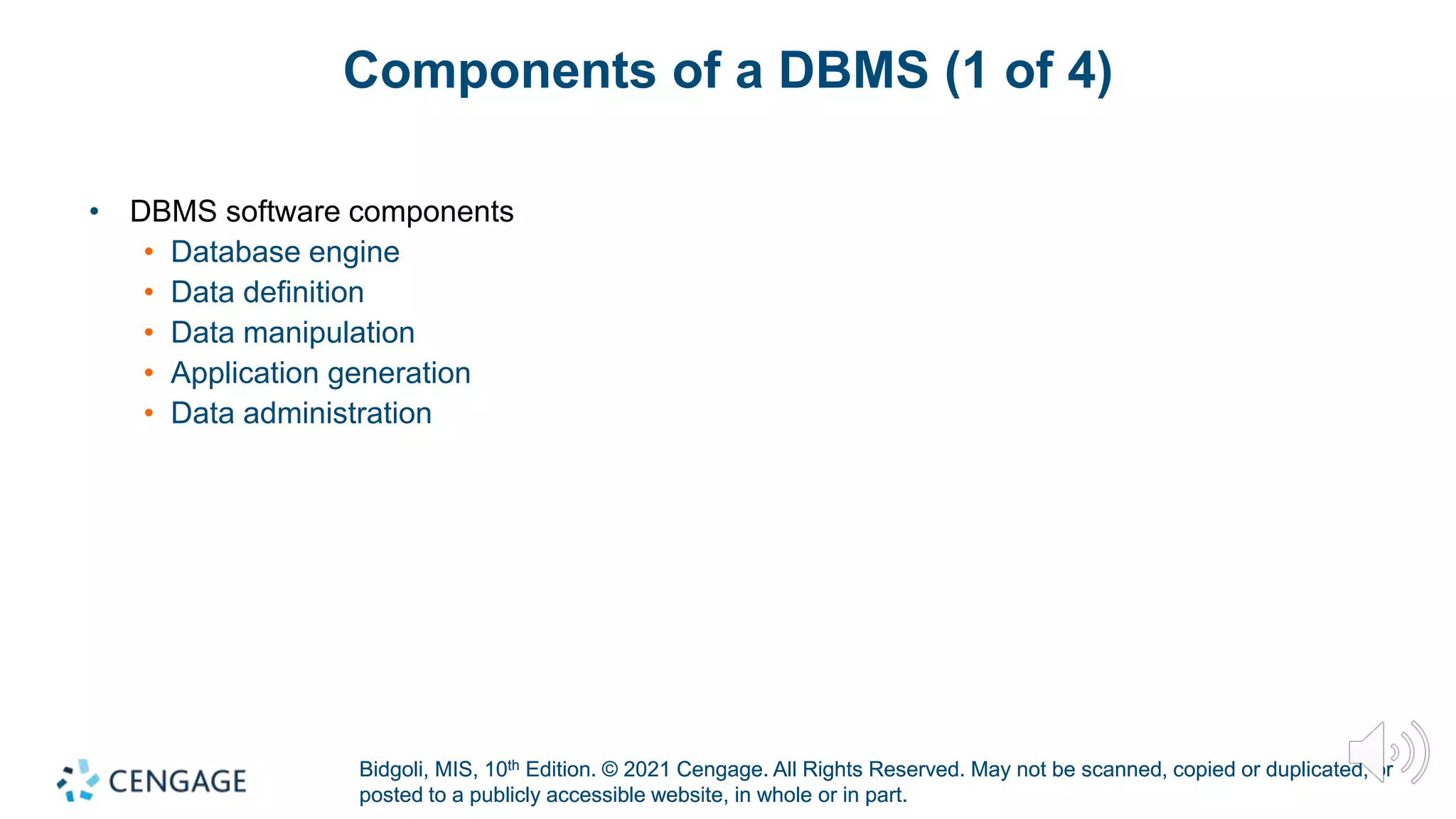 Bidgoli, MIS, 10th Edition. © 2021 Cengage. All Rights Reserved. May not be scanned, copied or duplicated, or
posted to a publicly accessible website, in whole or in part.
Bidgoli, MIS, 10th Edition. © 2021 Cengage. All Rights Reserved. May not be scanned, copied or duplicated, or
posted to a publicly accessible website, in whole or in part.
Components of a DBMS (1 of 4)
• DBMS software components
• Database engine
• Data definition
• Data manipulation
• Application generation
• Data administration
 