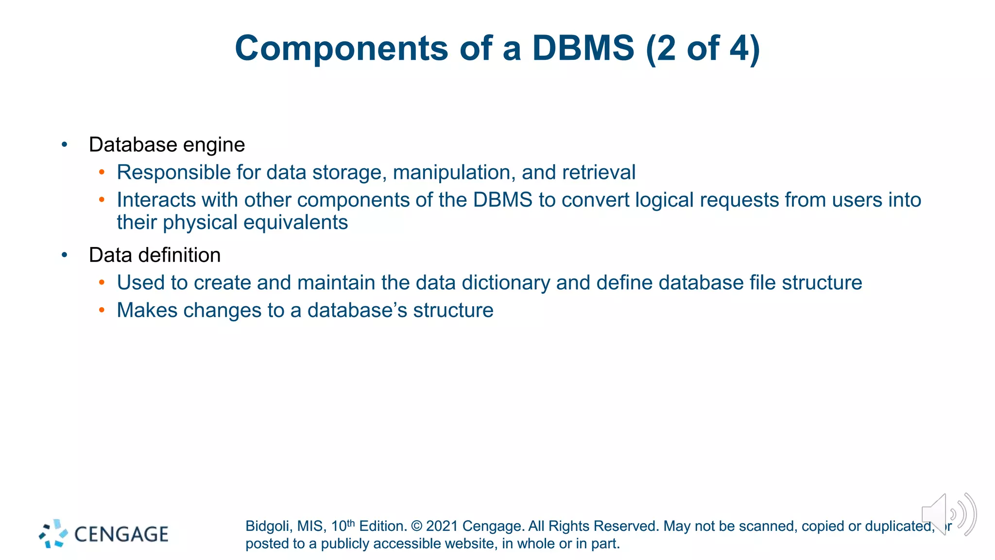 Bidgoli, MIS, 10th Edition. © 2021 Cengage. All Rights Reserved. May not be scanned, copied or duplicated, or
posted to a publicly accessible website, in whole or in part.
Bidgoli, MIS, 10th Edition. © 2021 Cengage. All Rights Reserved. May not be scanned, copied or duplicated, or
posted to a publicly accessible website, in whole or in part.
Components of a DBMS (2 of 4)
• Database engine
• Responsible for data storage, manipulation, and retrieval
• Interacts with other components of the DBMS to convert logical requests from users into
their physical equivalents
• Data definition
• Used to create and maintain the data dictionary and define database file structure
• Makes changes to a database’s structure
 