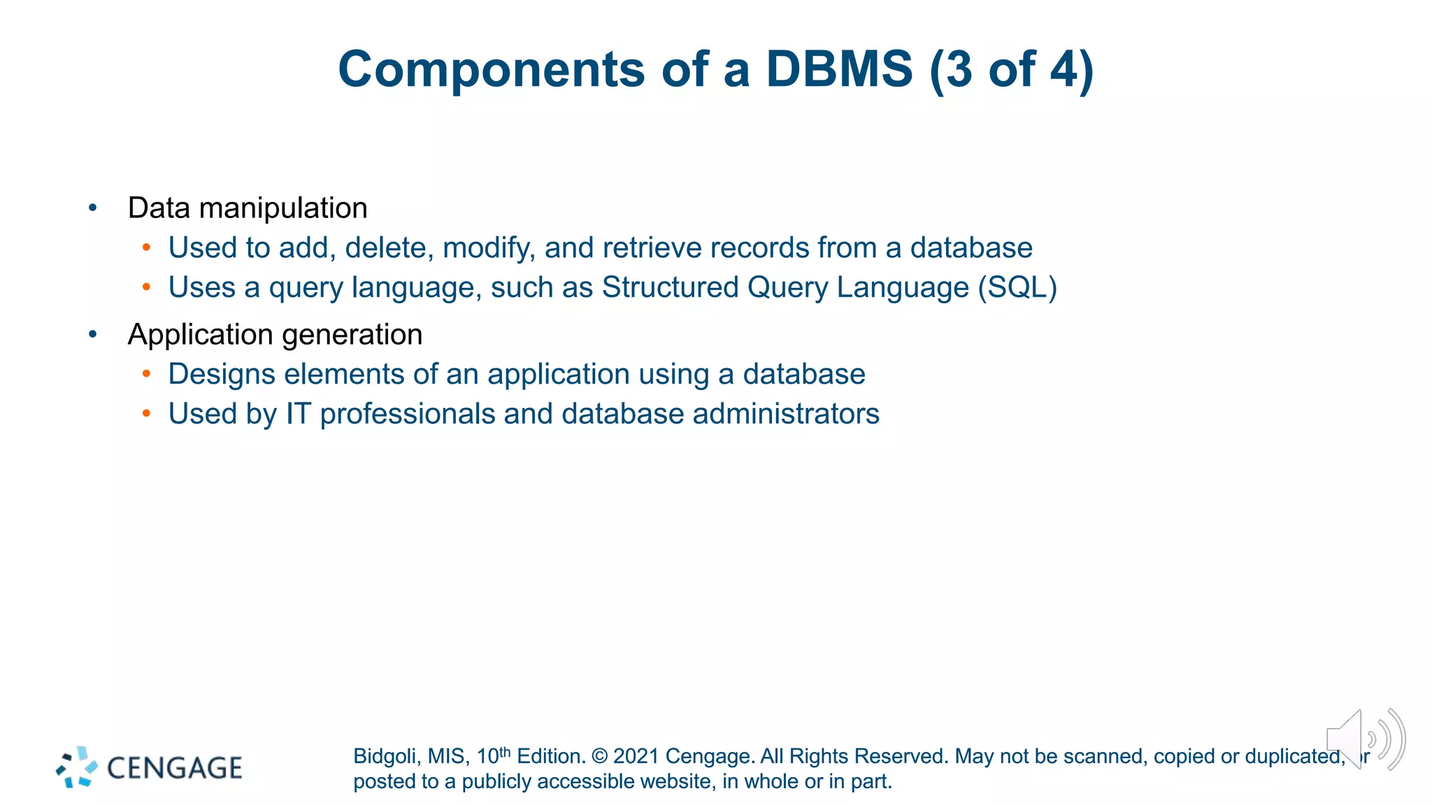 Bidgoli, MIS, 10th Edition. © 2021 Cengage. All Rights Reserved. May not be scanned, copied or duplicated, or
posted to a publicly accessible website, in whole or in part.
Bidgoli, MIS, 10th Edition. © 2021 Cengage. All Rights Reserved. May not be scanned, copied or duplicated, or
posted to a publicly accessible website, in whole or in part.
Components of a DBMS (3 of 4)
• Data manipulation
• Used to add, delete, modify, and retrieve records from a database
• Uses a query language, such as Structured Query Language (SQL)
• Application generation
• Designs elements of an application using a database
• Used by IT professionals and database administrators
 