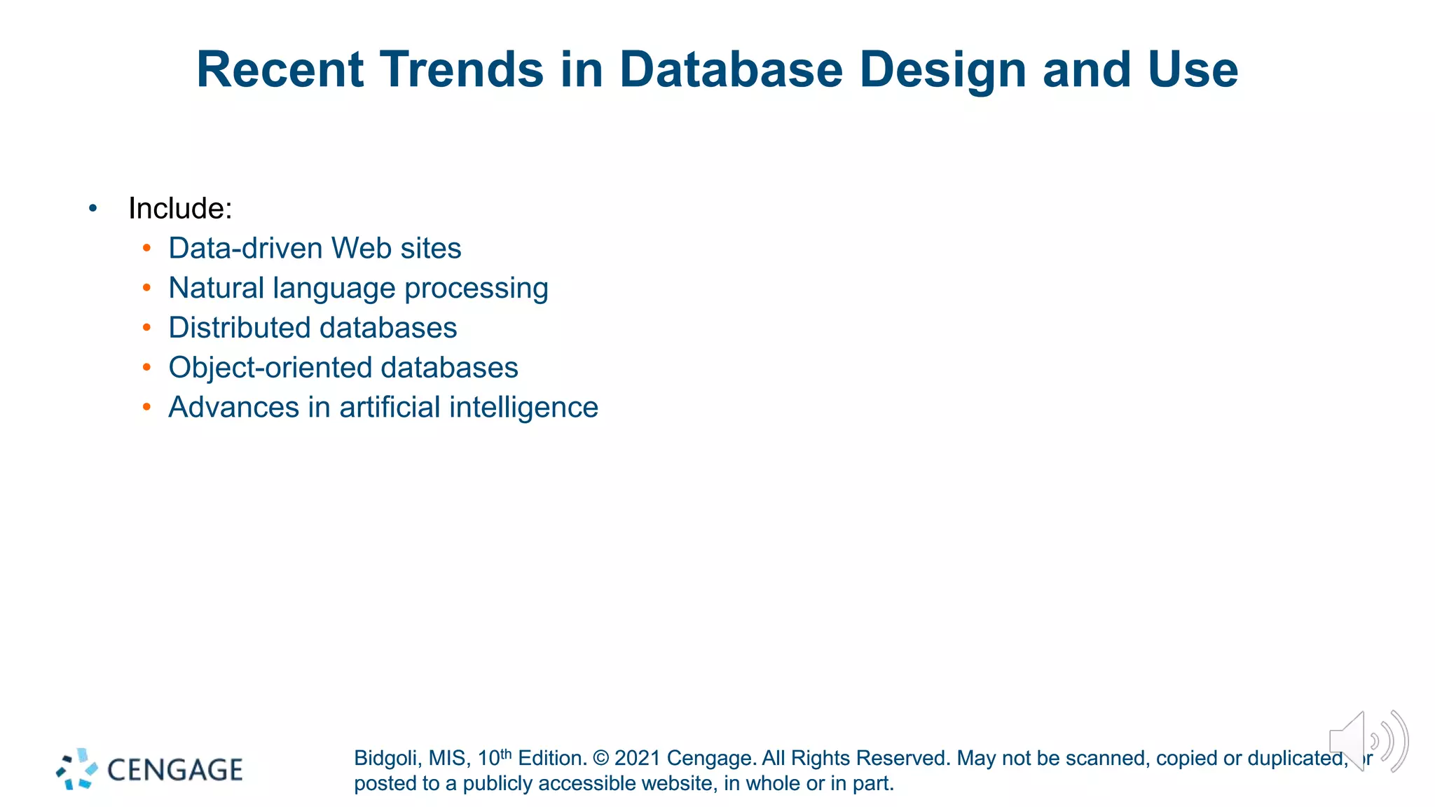 Bidgoli, MIS, 10th Edition. © 2021 Cengage. All Rights Reserved. May not be scanned, copied or duplicated, or
posted to a publicly accessible website, in whole or in part.
Bidgoli, MIS, 10th Edition. © 2021 Cengage. All Rights Reserved. May not be scanned, copied or duplicated, or
posted to a publicly accessible website, in whole or in part.
Recent Trends in Database Design and Use
• Include:
• Data-driven Web sites
• Natural language processing
• Distributed databases
• Object-oriented databases
• Advances in artificial intelligence
 