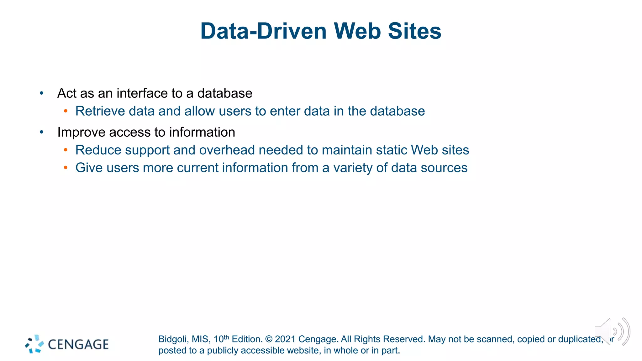 Bidgoli, MIS, 10th Edition. © 2021 Cengage. All Rights Reserved. May not be scanned, copied or duplicated, or
posted to a publicly accessible website, in whole or in part.
Bidgoli, MIS, 10th Edition. © 2021 Cengage. All Rights Reserved. May not be scanned, copied or duplicated, or
posted to a publicly accessible website, in whole or in part.
Data-Driven Web Sites
• Act as an interface to a database
• Retrieve data and allow users to enter data in the database
• Improve access to information
• Reduce support and overhead needed to maintain static Web sites
• Give users more current information from a variety of data sources
 