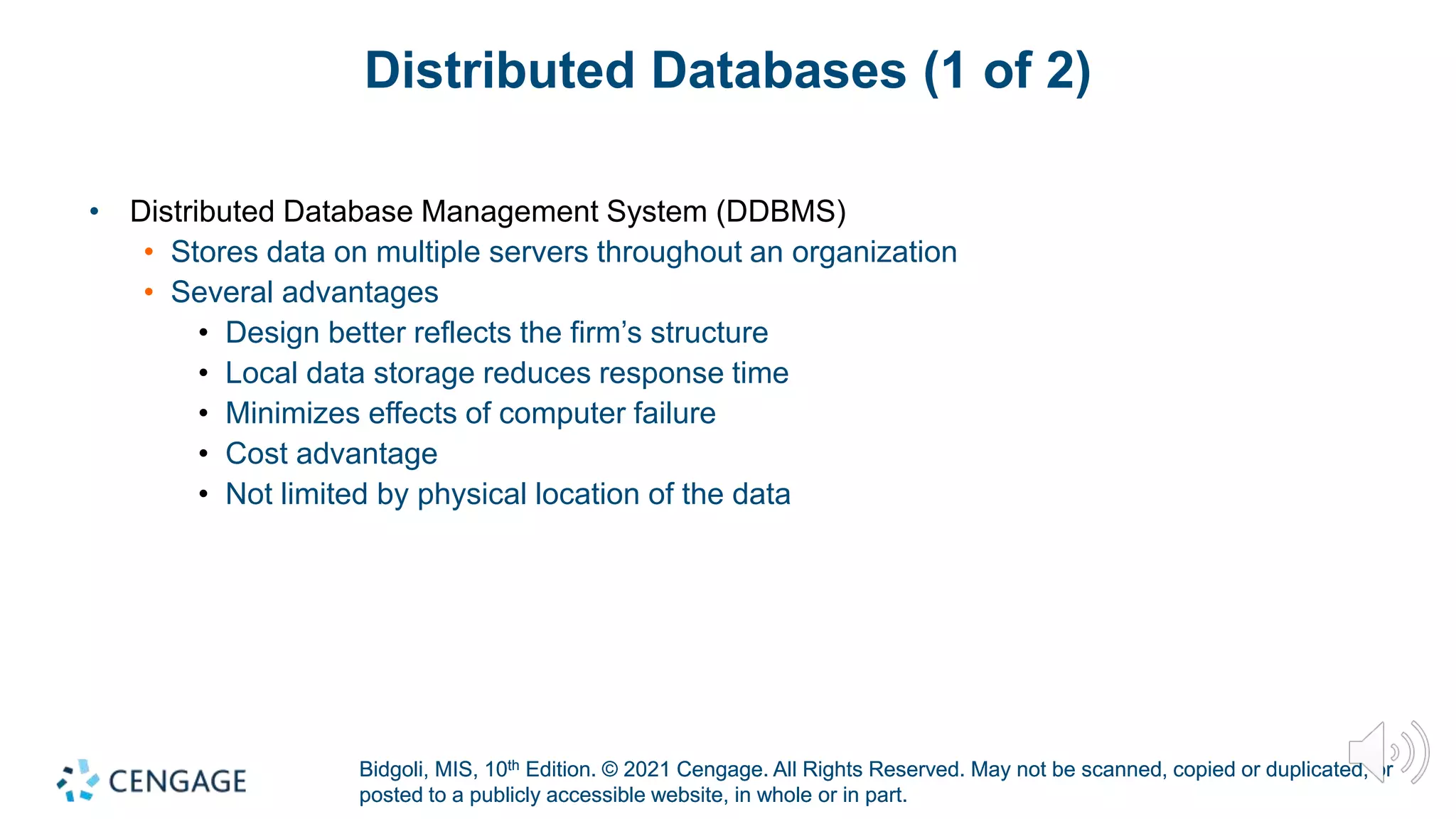 Bidgoli, MIS, 10th Edition. © 2021 Cengage. All Rights Reserved. May not be scanned, copied or duplicated, or
posted to a publicly accessible website, in whole or in part.
Bidgoli, MIS, 10th Edition. © 2021 Cengage. All Rights Reserved. May not be scanned, copied or duplicated, or
posted to a publicly accessible website, in whole or in part.
Distributed Databases (1 of 2)
• Distributed Database Management System (DDBMS)
• Stores data on multiple servers throughout an organization
• Several advantages
• Design better reflects the firm’s structure
• Local data storage reduces response time
• Minimizes effects of computer failure
• Cost advantage
• Not limited by physical location of the data
 