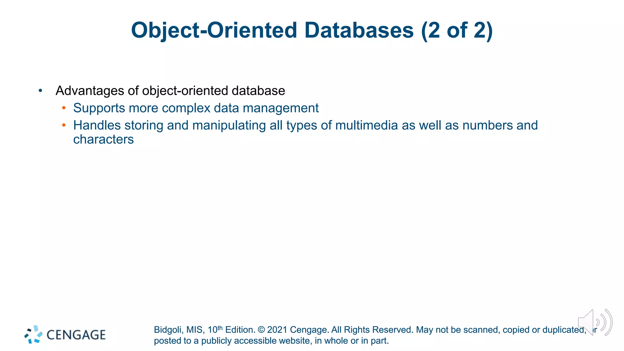 Bidgoli, MIS, 10th Edition. © 2021 Cengage. All Rights Reserved. May not be scanned, copied or duplicated, or
posted to a publicly accessible website, in whole or in part.
Bidgoli, MIS, 10th Edition. © 2021 Cengage. All Rights Reserved. May not be scanned, copied or duplicated, or
posted to a publicly accessible website, in whole or in part.
Object-Oriented Databases (2 of 2)
• Advantages of object-oriented database
• Supports more complex data management
• Handles storing and manipulating all types of multimedia as well as numbers and
characters
 