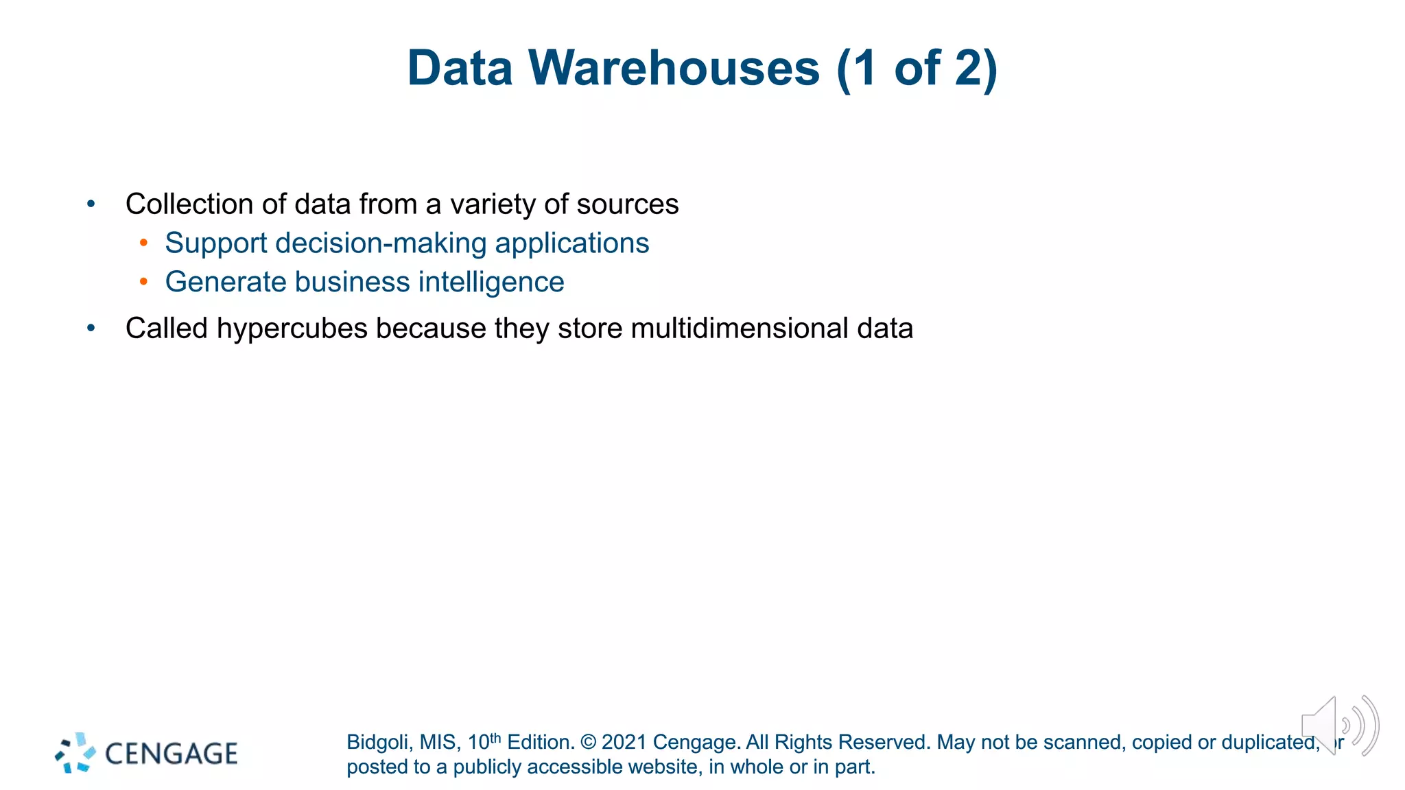 Bidgoli, MIS, 10th Edition. © 2021 Cengage. All Rights Reserved. May not be scanned, copied or duplicated, or
posted to a publicly accessible website, in whole or in part.
Bidgoli, MIS, 10th Edition. © 2021 Cengage. All Rights Reserved. May not be scanned, copied or duplicated, or
posted to a publicly accessible website, in whole or in part.
Data Warehouses (1 of 2)
• Collection of data from a variety of sources
• Support decision-making applications
• Generate business intelligence
• Called hypercubes because they store multidimensional data
 