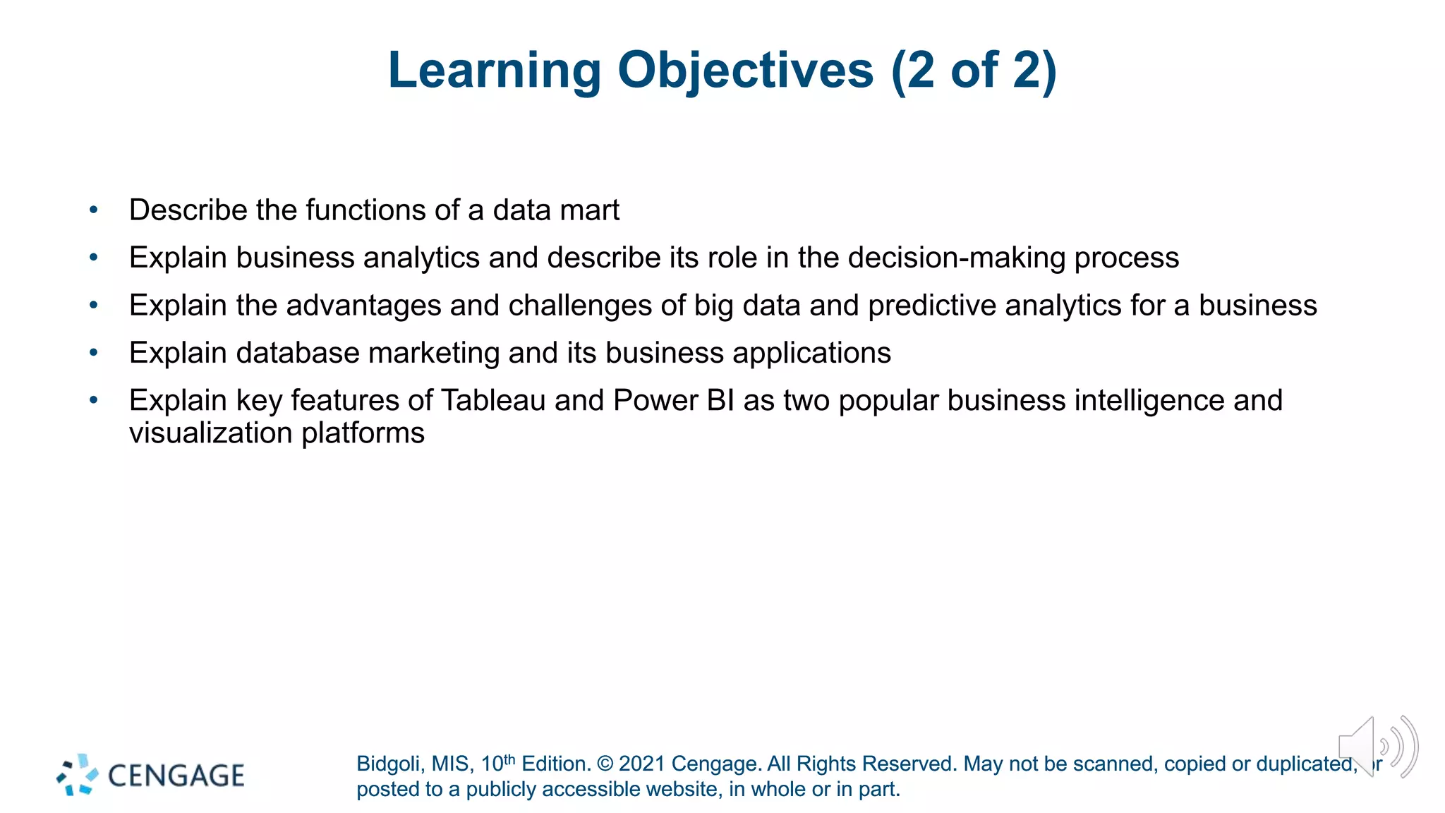 Bidgoli, MIS, 10th Edition. © 2021 Cengage. All Rights Reserved. May not be scanned, copied or duplicated, or
posted to a publicly accessible website, in whole or in part.
Bidgoli, MIS, 10th Edition. © 2021 Cengage. All Rights Reserved. May not be scanned, copied or duplicated, or
posted to a publicly accessible website, in whole or in part.
Learning Objectives (2 of 2)
• Describe the functions of a data mart
• Explain business analytics and describe its role in the decision-making process
• Explain the advantages and challenges of big data and predictive analytics for a business
• Explain database marketing and its business applications
• Explain key features of Tableau and Power BI as two popular business intelligence and
visualization platforms
 