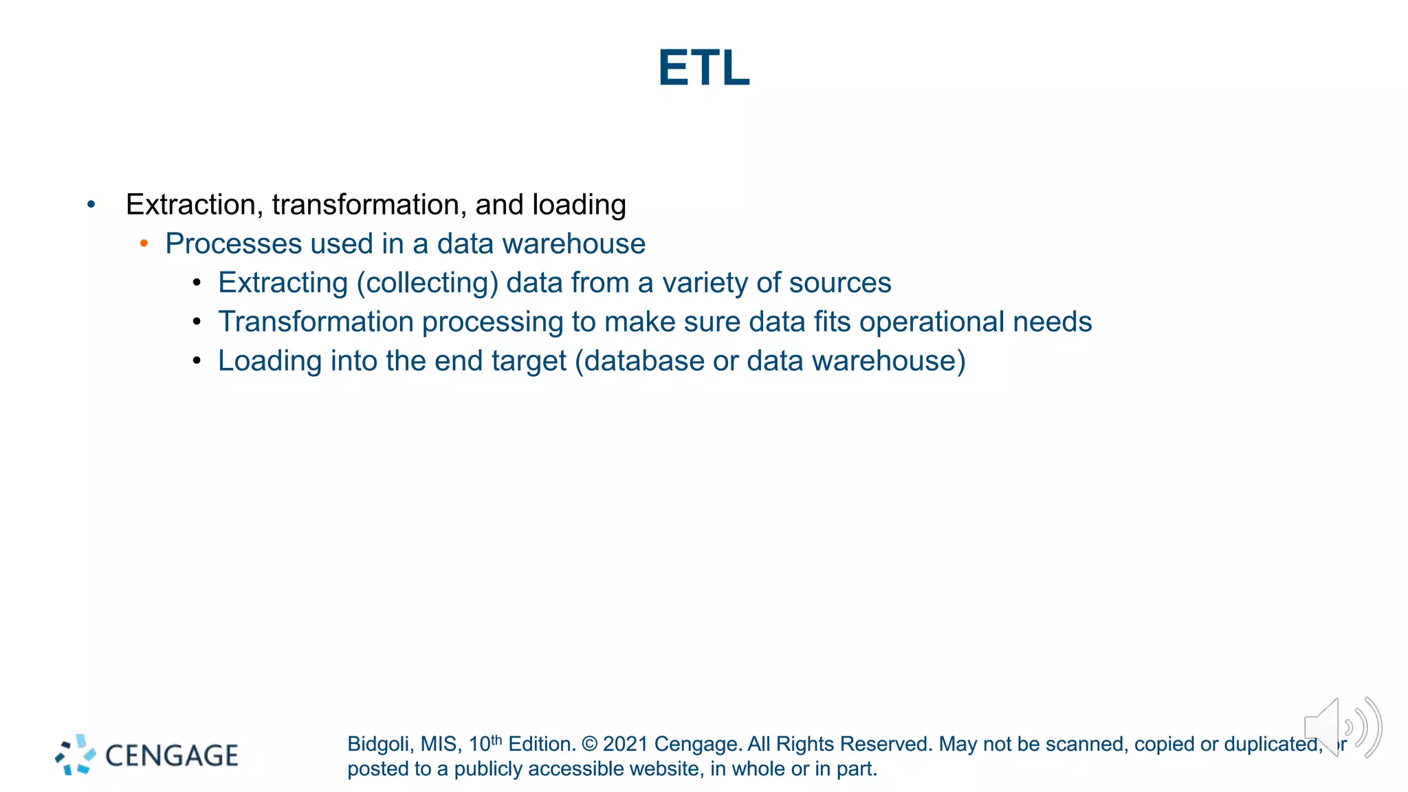 Bidgoli, MIS, 10th Edition. © 2021 Cengage. All Rights Reserved. May not be scanned, copied or duplicated, or
posted to a publicly accessible website, in whole or in part.
Bidgoli, MIS, 10th Edition. © 2021 Cengage. All Rights Reserved. May not be scanned, copied or duplicated, or
posted to a publicly accessible website, in whole or in part.
ETL
• Extraction, transformation, and loading
• Processes used in a data warehouse
• Extracting (collecting) data from a variety of sources
• Transformation processing to make sure data fits operational needs
• Loading into the end target (database or data warehouse)
 