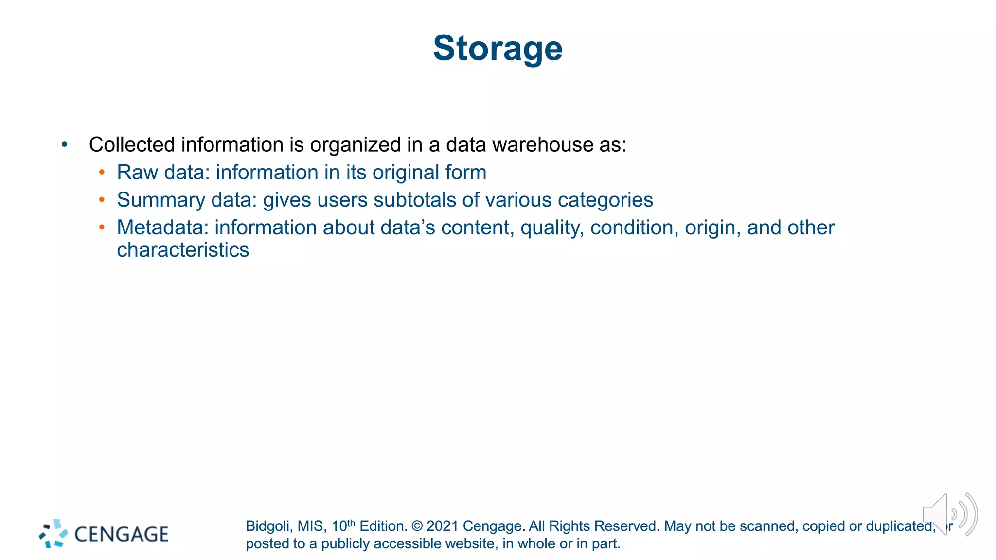 Bidgoli, MIS, 10th Edition. © 2021 Cengage. All Rights Reserved. May not be scanned, copied or duplicated, or
posted to a publicly accessible website, in whole or in part.
Bidgoli, MIS, 10th Edition. © 2021 Cengage. All Rights Reserved. May not be scanned, copied or duplicated, or
posted to a publicly accessible website, in whole or in part.
Storage
• Collected information is organized in a data warehouse as:
• Raw data: information in its original form
• Summary data: gives users subtotals of various categories
• Metadata: information about data’s content, quality, condition, origin, and other
characteristics
 