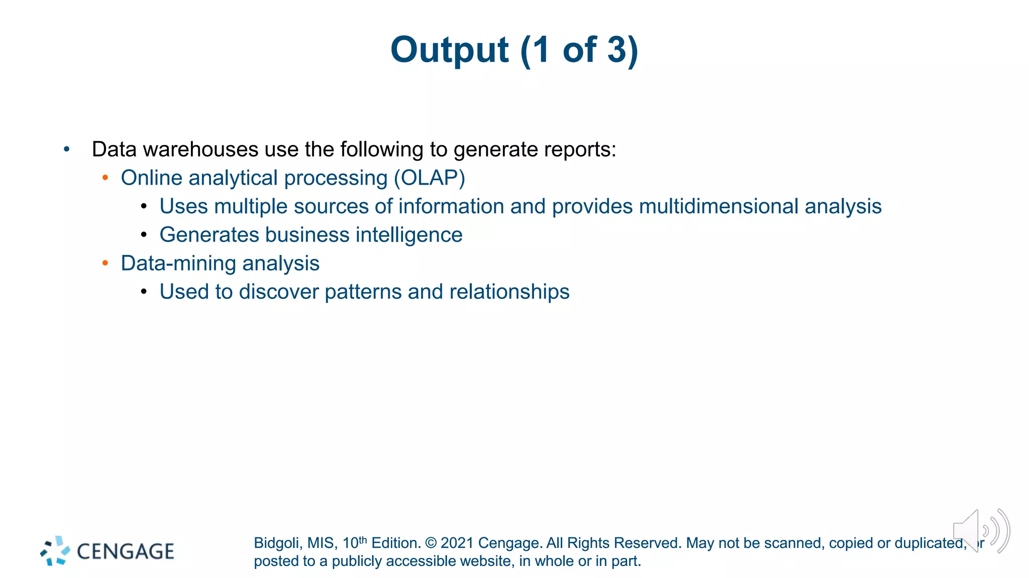 Bidgoli, MIS, 10th Edition. © 2021 Cengage. All Rights Reserved. May not be scanned, copied or duplicated, or
posted to a publicly accessible website, in whole or in part.
Bidgoli, MIS, 10th Edition. © 2021 Cengage. All Rights Reserved. May not be scanned, copied or duplicated, or
posted to a publicly accessible website, in whole or in part.
Output (1 of 3)
• Data warehouses use the following to generate reports:
• Online analytical processing (OLAP)
• Uses multiple sources of information and provides multidimensional analysis
• Generates business intelligence
• Data-mining analysis
• Used to discover patterns and relationships
 