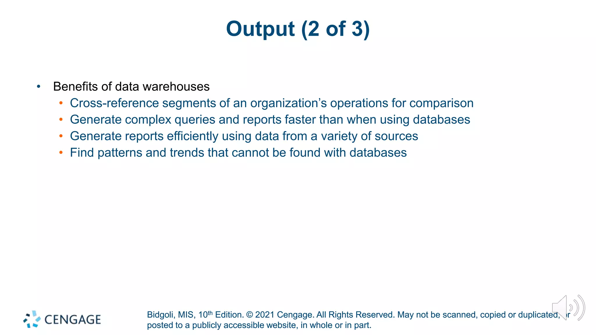 Bidgoli, MIS, 10th Edition. © 2021 Cengage. All Rights Reserved. May not be scanned, copied or duplicated, or
posted to a publicly accessible website, in whole or in part.
Bidgoli, MIS, 10th Edition. © 2021 Cengage. All Rights Reserved. May not be scanned, copied or duplicated, or
posted to a publicly accessible website, in whole or in part.
Output (2 of 3)
• Benefits of data warehouses
• Cross-reference segments of an organization’s operations for comparison
• Generate complex queries and reports faster than when using databases
• Generate reports efficiently using data from a variety of sources
• Find patterns and trends that cannot be found with databases
 