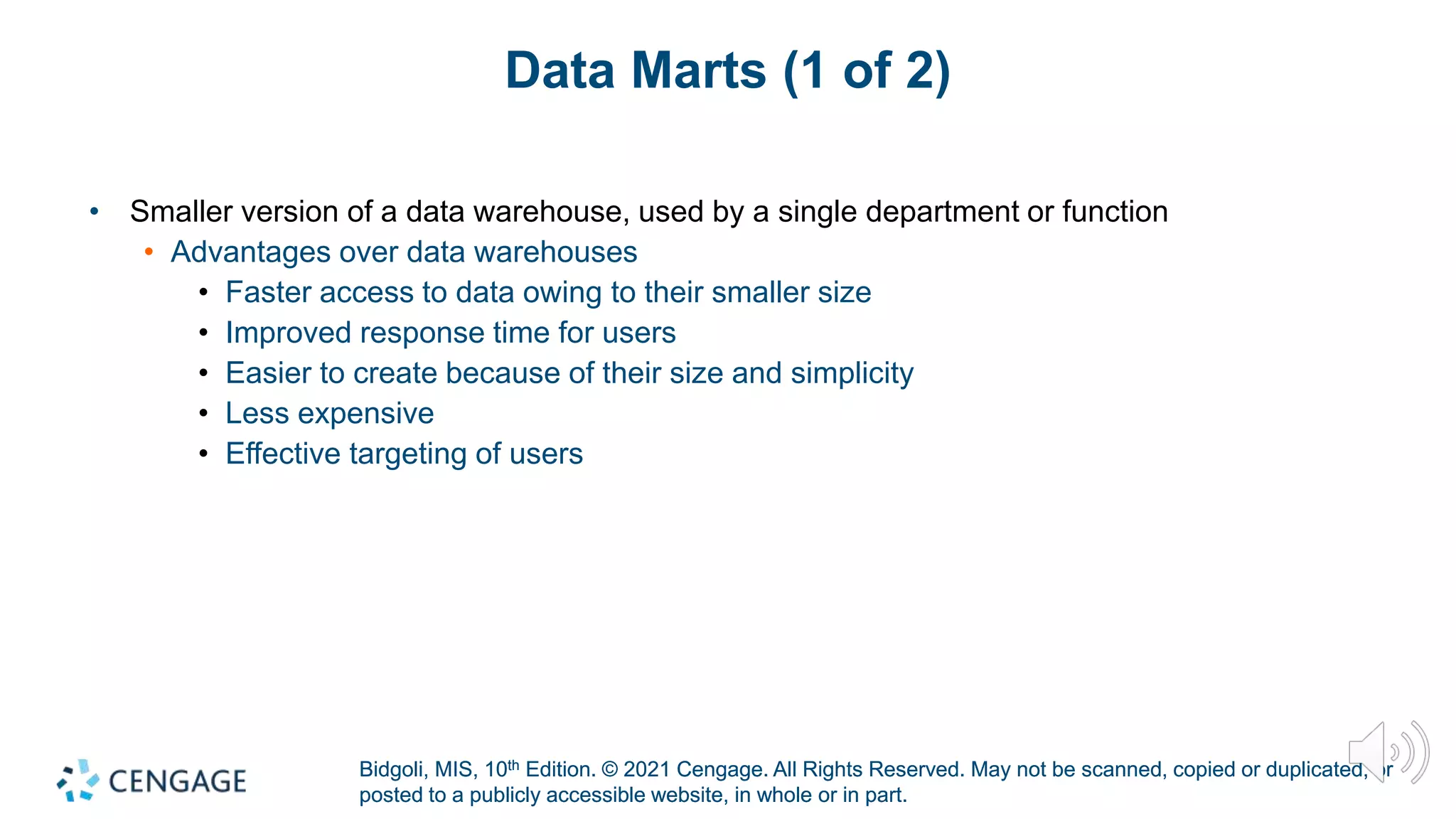 Bidgoli, MIS, 10th Edition. © 2021 Cengage. All Rights Reserved. May not be scanned, copied or duplicated, or
posted to a publicly accessible website, in whole or in part.
Bidgoli, MIS, 10th Edition. © 2021 Cengage. All Rights Reserved. May not be scanned, copied or duplicated, or
posted to a publicly accessible website, in whole or in part.
Data Marts (1 of 2)
• Smaller version of a data warehouse, used by a single department or function
• Advantages over data warehouses
• Faster access to data owing to their smaller size
• Improved response time for users
• Easier to create because of their size and simplicity
• Less expensive
• Effective targeting of users
 