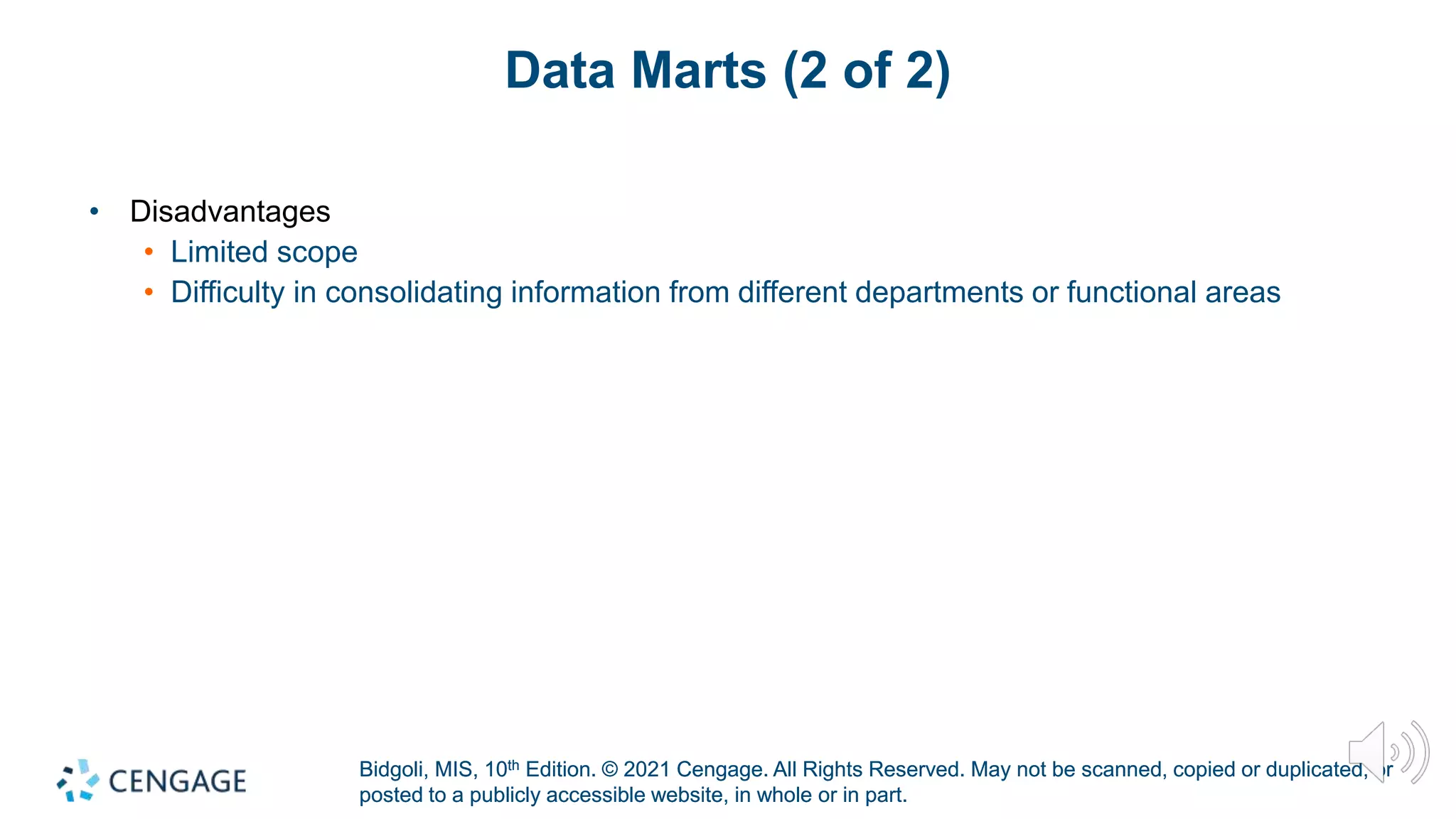 Bidgoli, MIS, 10th Edition. © 2021 Cengage. All Rights Reserved. May not be scanned, copied or duplicated, or
posted to a publicly accessible website, in whole or in part.
Bidgoli, MIS, 10th Edition. © 2021 Cengage. All Rights Reserved. May not be scanned, copied or duplicated, or
posted to a publicly accessible website, in whole or in part.
Data Marts (2 of 2)
• Disadvantages
• Limited scope
• Difficulty in consolidating information from different departments or functional areas
 
