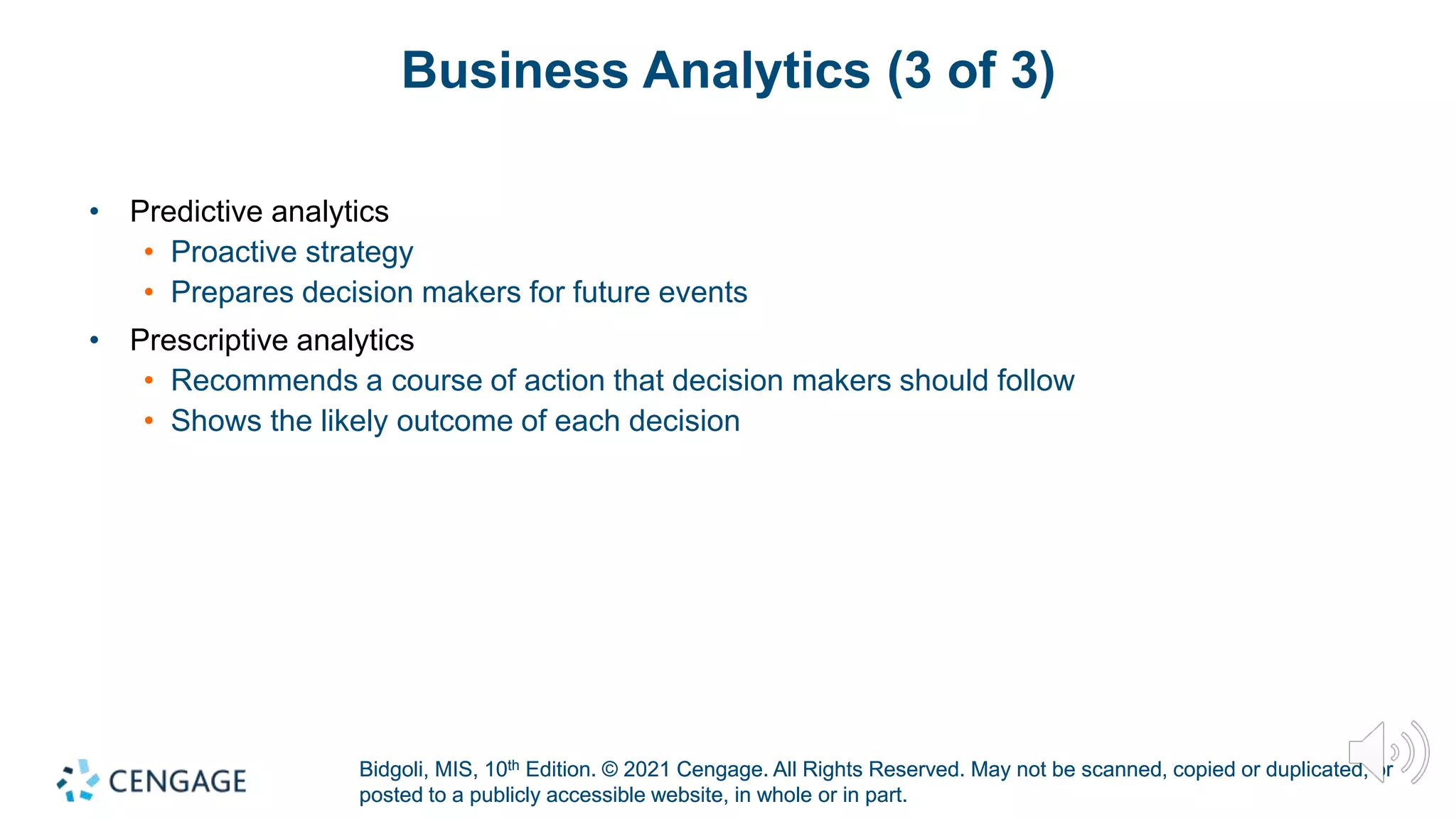 Bidgoli, MIS, 10th Edition. © 2021 Cengage. All Rights Reserved. May not be scanned, copied or duplicated, or
posted to a publicly accessible website, in whole or in part.
Bidgoli, MIS, 10th Edition. © 2021 Cengage. All Rights Reserved. May not be scanned, copied or duplicated, or
posted to a publicly accessible website, in whole or in part.
Business Analytics (3 of 3)
• Predictive analytics
• Proactive strategy
• Prepares decision makers for future events
• Prescriptive analytics
• Recommends a course of action that decision makers should follow
• Shows the likely outcome of each decision
 