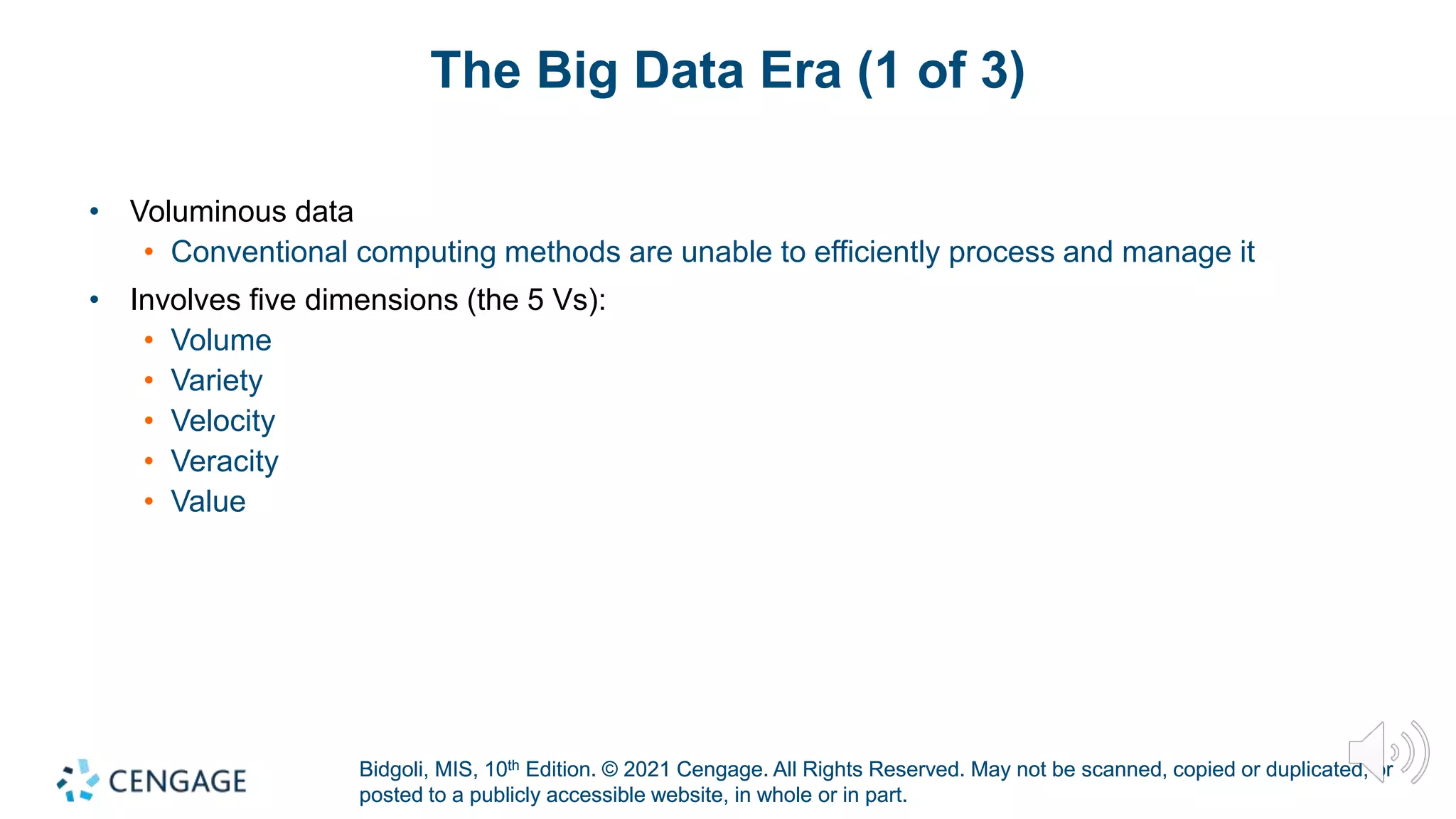 Bidgoli, MIS, 10th Edition. © 2021 Cengage. All Rights Reserved. May not be scanned, copied or duplicated, or
posted to a publicly accessible website, in whole or in part.
Bidgoli, MIS, 10th Edition. © 2021 Cengage. All Rights Reserved. May not be scanned, copied or duplicated, or
posted to a publicly accessible website, in whole or in part.
The Big Data Era (1 of 3)
• Voluminous data
• Conventional computing methods are unable to efficiently process and manage it
• Involves five dimensions (the 5 Vs):
• Volume
• Variety
• Velocity
• Veracity
• Value
 