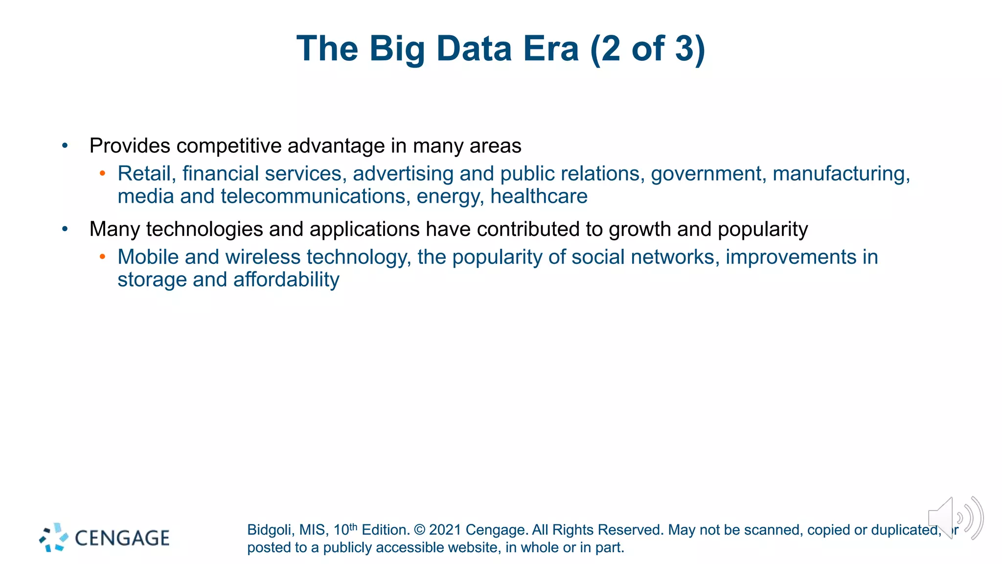 Bidgoli, MIS, 10th Edition. © 2021 Cengage. All Rights Reserved. May not be scanned, copied or duplicated, or
posted to a publicly accessible website, in whole or in part.
Bidgoli, MIS, 10th Edition. © 2021 Cengage. All Rights Reserved. May not be scanned, copied or duplicated, or
posted to a publicly accessible website, in whole or in part.
The Big Data Era (2 of 3)
• Provides competitive advantage in many areas
• Retail, financial services, advertising and public relations, government, manufacturing,
media and telecommunications, energy, healthcare
• Many technologies and applications have contributed to growth and popularity
• Mobile and wireless technology, the popularity of social networks, improvements in
storage and affordability
 