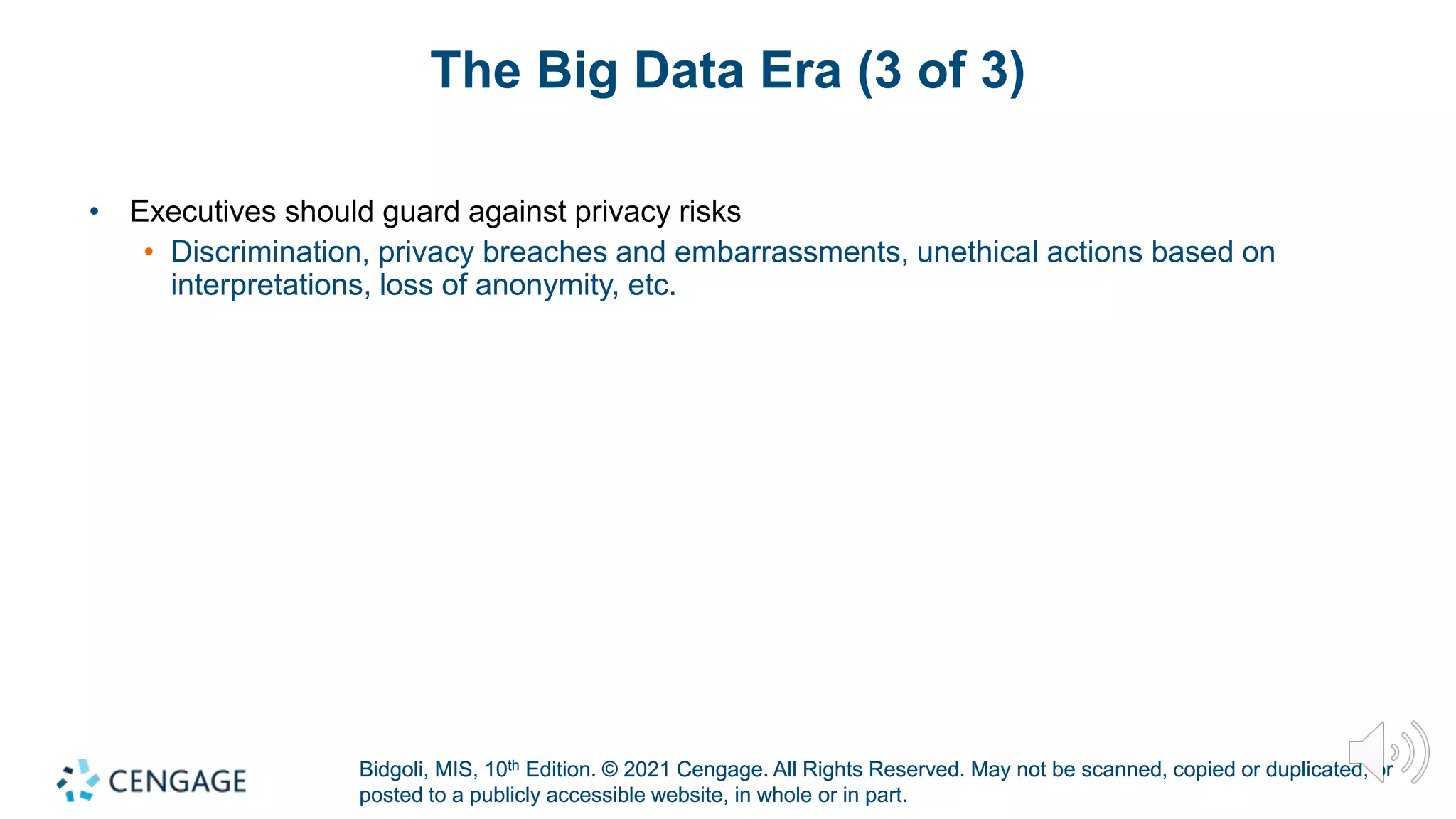 Bidgoli, MIS, 10th Edition. © 2021 Cengage. All Rights Reserved. May not be scanned, copied or duplicated, or
posted to a publicly accessible website, in whole or in part.
Bidgoli, MIS, 10th Edition. © 2021 Cengage. All Rights Reserved. May not be scanned, copied or duplicated, or
posted to a publicly accessible website, in whole or in part.
The Big Data Era (3 of 3)
• Executives should guard against privacy risks
• Discrimination, privacy breaches and embarrassments, unethical actions based on
interpretations, loss of anonymity, etc.
 