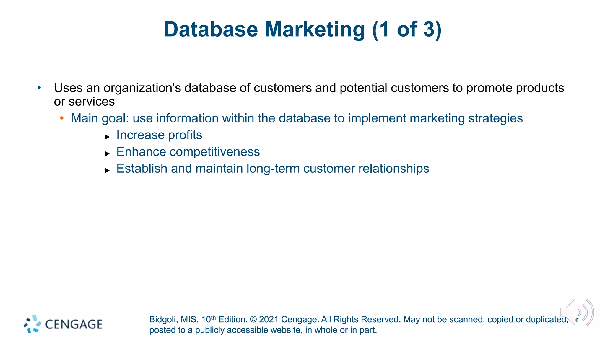Bidgoli, MIS, 10th Edition. © 2021 Cengage. All Rights Reserved. May not be scanned, copied or duplicated, or
posted to a publicly accessible website, in whole or in part.
Bidgoli, MIS, 10th Edition. © 2021 Cengage. All Rights Reserved. May not be scanned, copied or duplicated, or
posted to a publicly accessible website, in whole or in part.
Database Marketing (1 of 3)
• Uses an organization's database of customers and potential customers to promote products
or services
• Main goal: use information within the database to implement marketing strategies
▶ Increase profits
▶ Enhance competitiveness
▶ Establish and maintain long-term customer relationships
 