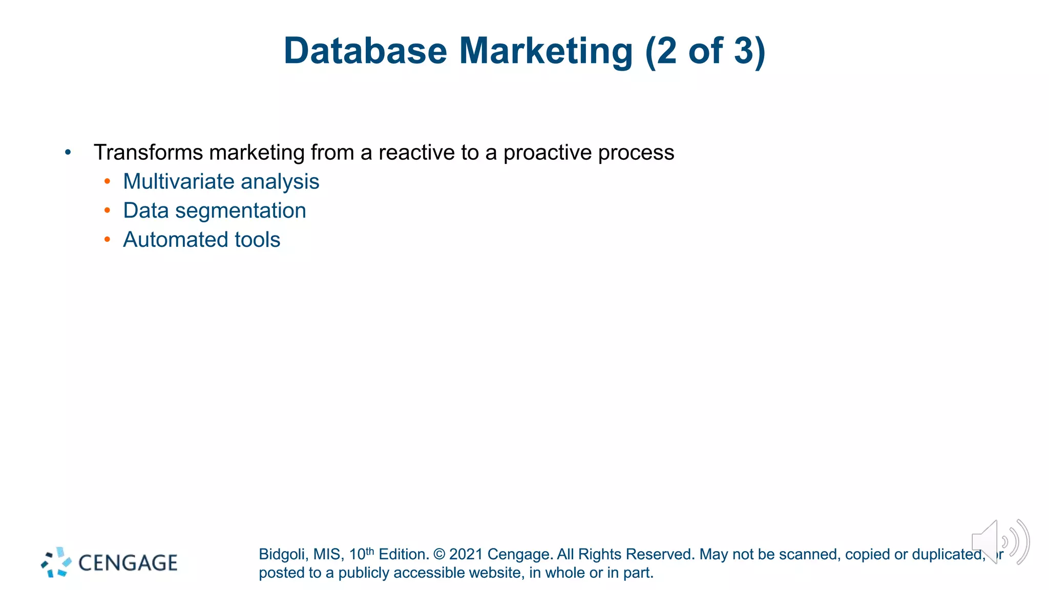 Bidgoli, MIS, 10th Edition. © 2021 Cengage. All Rights Reserved. May not be scanned, copied or duplicated, or
posted to a publicly accessible website, in whole or in part.
Bidgoli, MIS, 10th Edition. © 2021 Cengage. All Rights Reserved. May not be scanned, copied or duplicated, or
posted to a publicly accessible website, in whole or in part.
Database Marketing (2 of 3)
• Transforms marketing from a reactive to a proactive process
• Multivariate analysis
• Data segmentation
• Automated tools
 