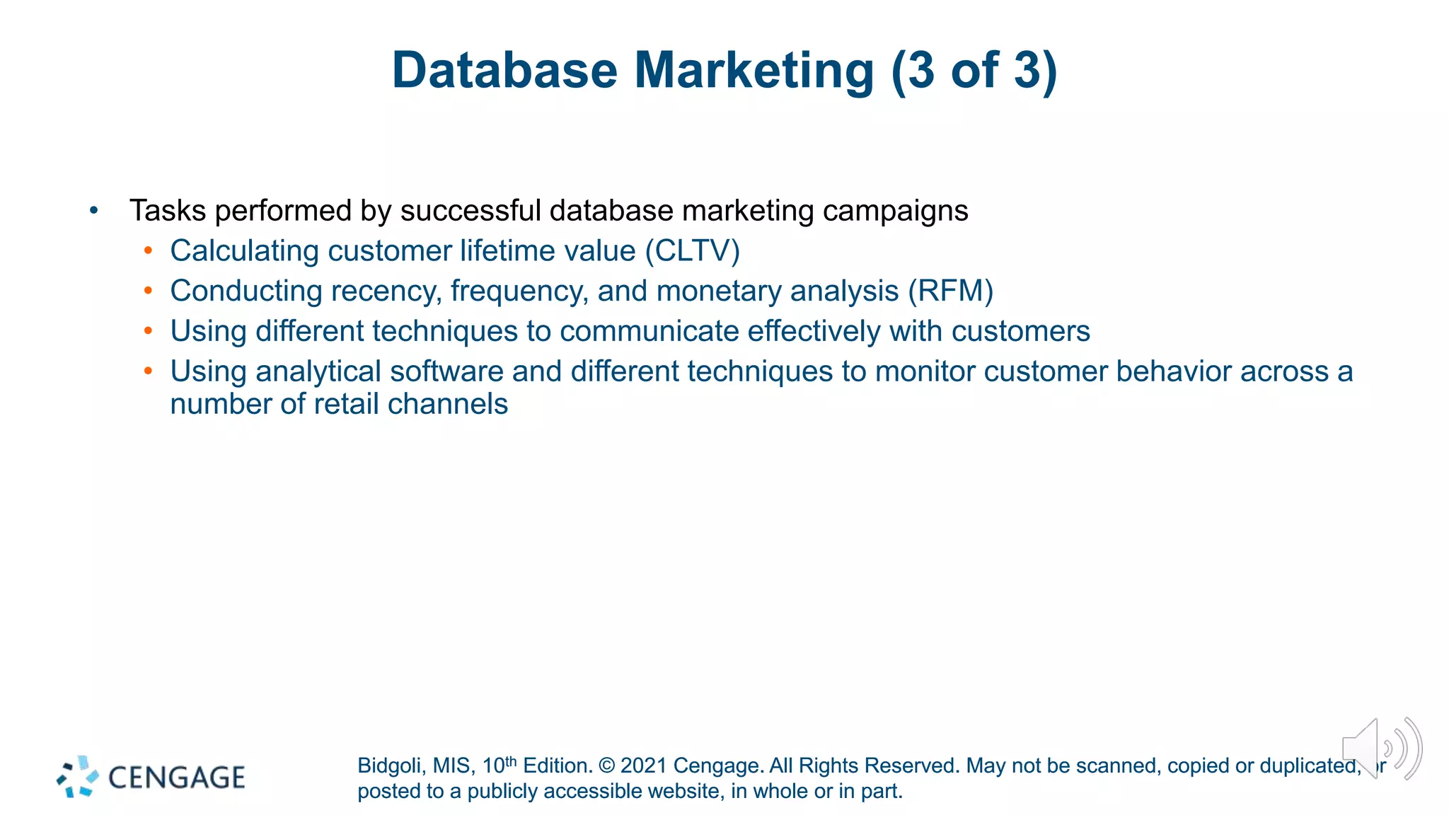 Bidgoli, MIS, 10th Edition. © 2021 Cengage. All Rights Reserved. May not be scanned, copied or duplicated, or
posted to a publicly accessible website, in whole or in part.
Bidgoli, MIS, 10th Edition. © 2021 Cengage. All Rights Reserved. May not be scanned, copied or duplicated, or
posted to a publicly accessible website, in whole or in part.
Database Marketing (3 of 3)
• Tasks performed by successful database marketing campaigns
• Calculating customer lifetime value (CLTV)
• Conducting recency, frequency, and monetary analysis (RFM)
• Using different techniques to communicate effectively with customers
• Using analytical software and different techniques to monitor customer behavior across a
number of retail channels
 