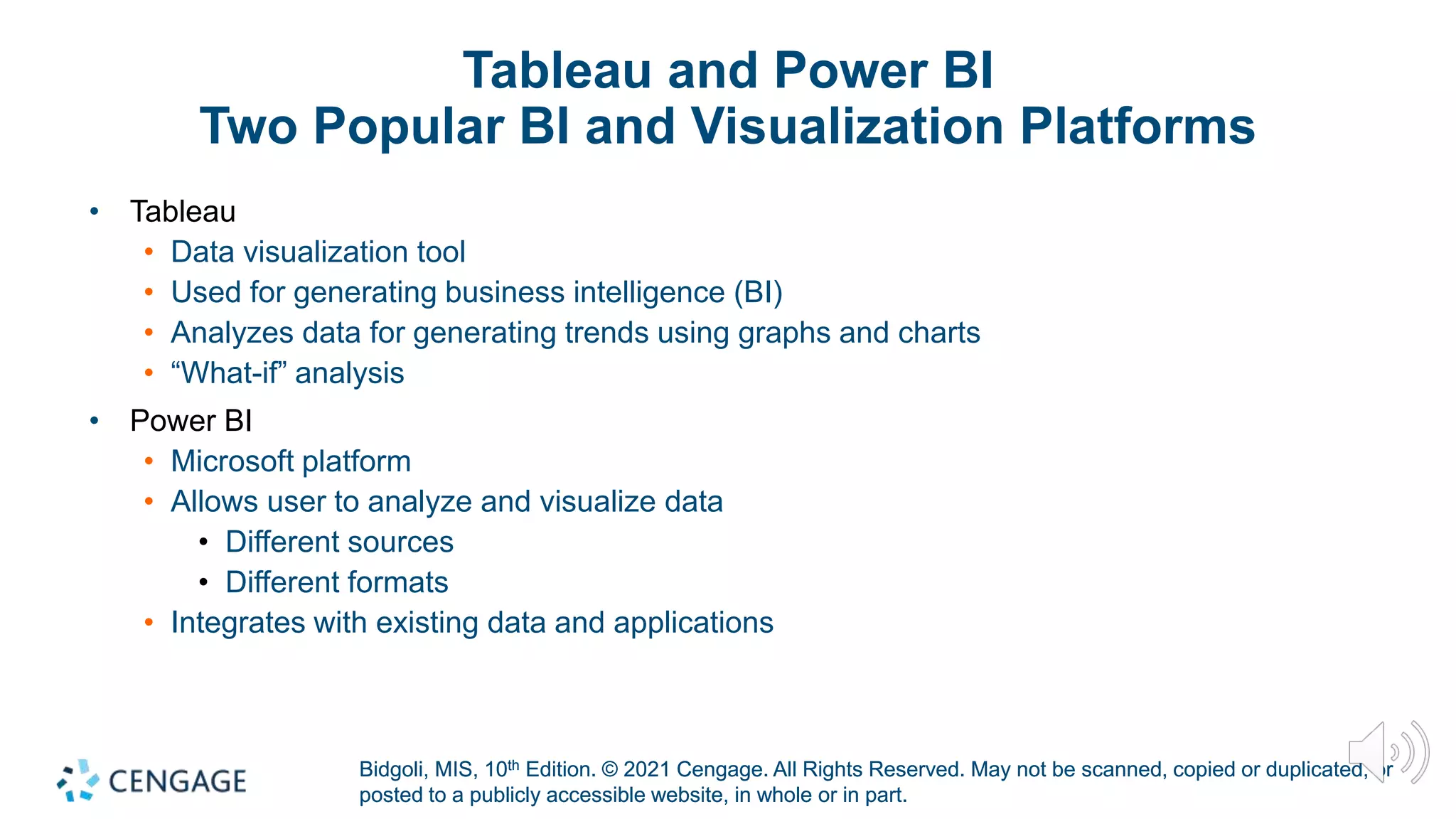 Bidgoli, MIS, 10th Edition. © 2021 Cengage. All Rights Reserved. May not be scanned, copied or duplicated, or
posted to a publicly accessible website, in whole or in part.
Bidgoli, MIS, 10th Edition. © 2021 Cengage. All Rights Reserved. May not be scanned, copied or duplicated, or
posted to a publicly accessible website, in whole or in part.
Tableau and Power BI
Two Popular BI and Visualization Platforms
• Tableau
• Data visualization tool
• Used for generating business intelligence (BI)
• Analyzes data for generating trends using graphs and charts
• “What-if” analysis
• Power BI
• Microsoft platform
• Allows user to analyze and visualize data
• Different sources
• Different formats
• Integrates with existing data and applications
 