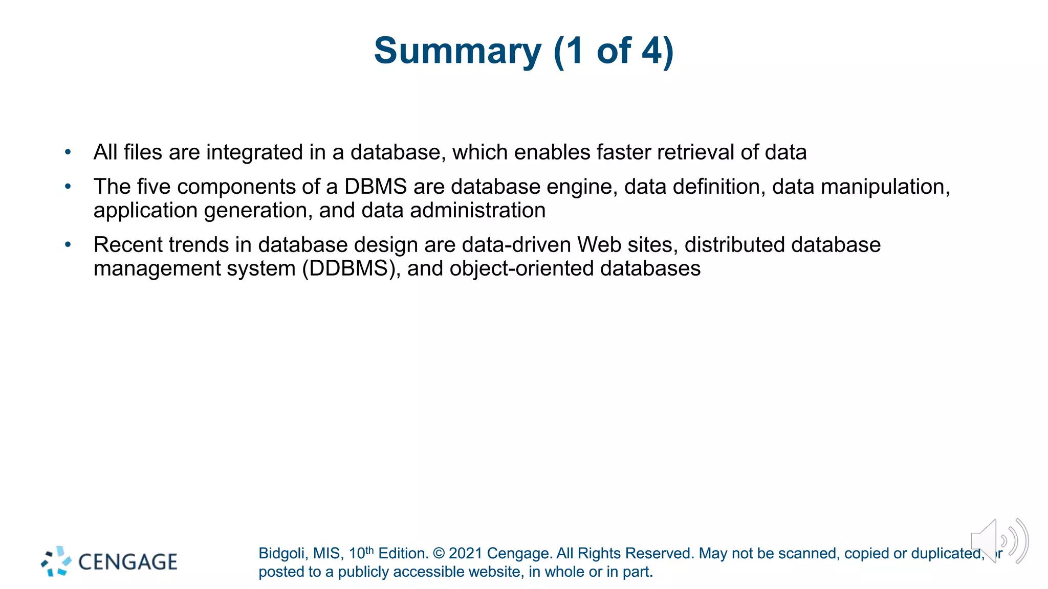 Bidgoli, MIS, 10th Edition. © 2021 Cengage. All Rights Reserved. May not be scanned, copied or duplicated, or
posted to a publicly accessible website, in whole or in part.
Bidgoli, MIS, 10th Edition. © 2021 Cengage. All Rights Reserved. May not be scanned, copied or duplicated, or
posted to a publicly accessible website, in whole or in part.
Summary (1 of 4)
• All files are integrated in a database, which enables faster retrieval of data
• The five components of a DBMS are database engine, data definition, data manipulation,
application generation, and data administration
• Recent trends in database design are data-driven Web sites, distributed database
management system (DDBMS), and object-oriented databases
 