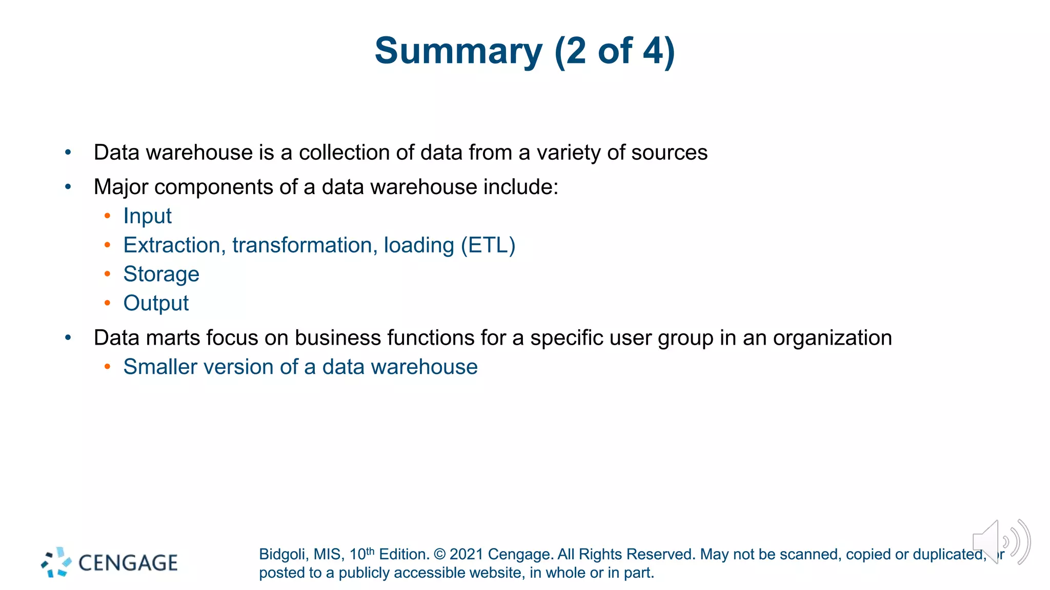 Bidgoli, MIS, 10th Edition. © 2021 Cengage. All Rights Reserved. May not be scanned, copied or duplicated, or
posted to a publicly accessible website, in whole or in part.
Bidgoli, MIS, 10th Edition. © 2021 Cengage. All Rights Reserved. May not be scanned, copied or duplicated, or
posted to a publicly accessible website, in whole or in part.
Summary (2 of 4)
• Data warehouse is a collection of data from a variety of sources
• Major components of a data warehouse include:
• Input
• Extraction, transformation, loading (ETL)
• Storage
• Output
• Data marts focus on business functions for a specific user group in an organization
• Smaller version of a data warehouse
 