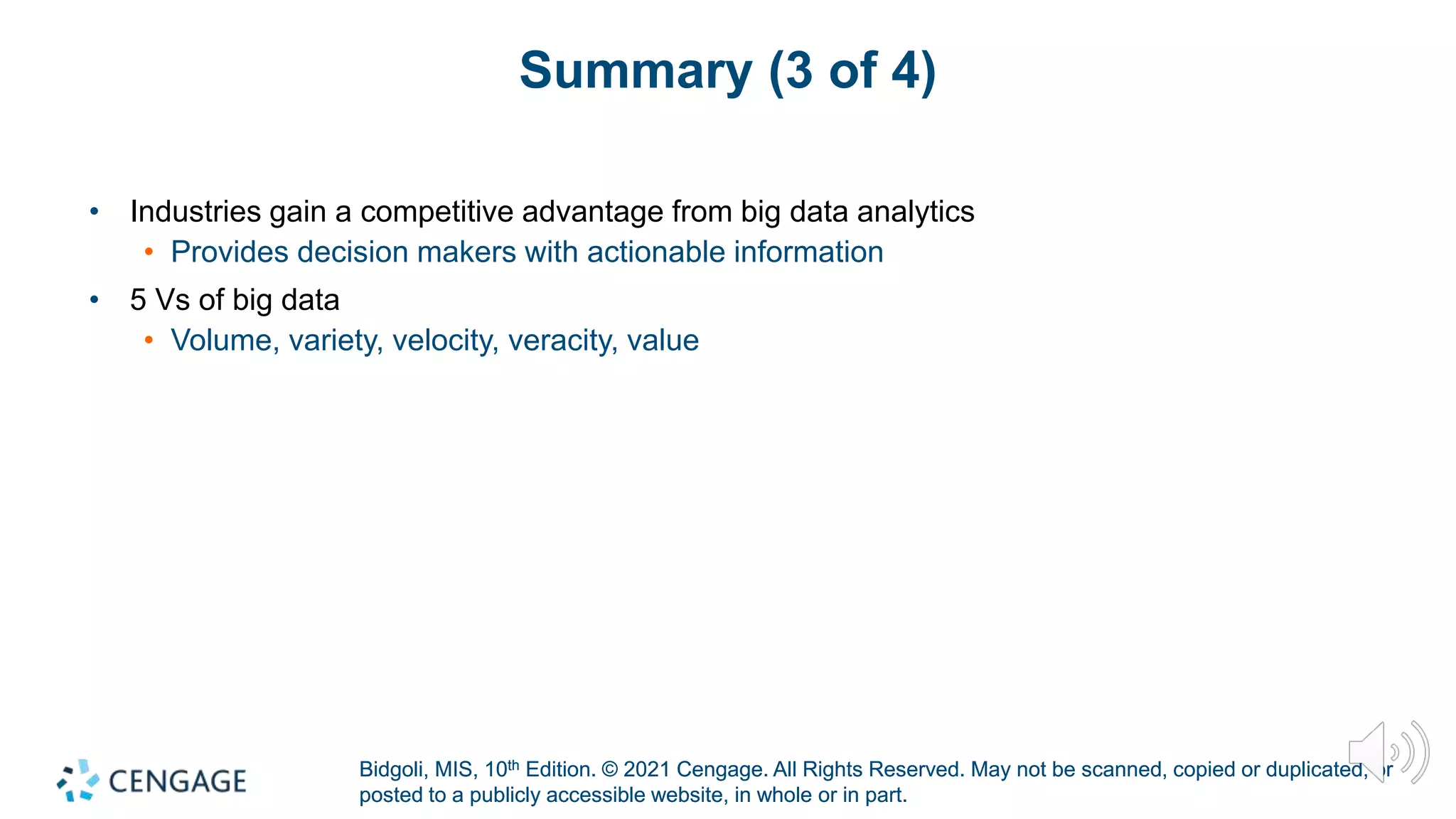 Bidgoli, MIS, 10th Edition. © 2021 Cengage. All Rights Reserved. May not be scanned, copied or duplicated, or
posted to a publicly accessible website, in whole or in part.
Bidgoli, MIS, 10th Edition. © 2021 Cengage. All Rights Reserved. May not be scanned, copied or duplicated, or
posted to a publicly accessible website, in whole or in part.
Summary (3 of 4)
• Industries gain a competitive advantage from big data analytics
• Provides decision makers with actionable information
• 5 Vs of big data
• Volume, variety, velocity, veracity, value
 