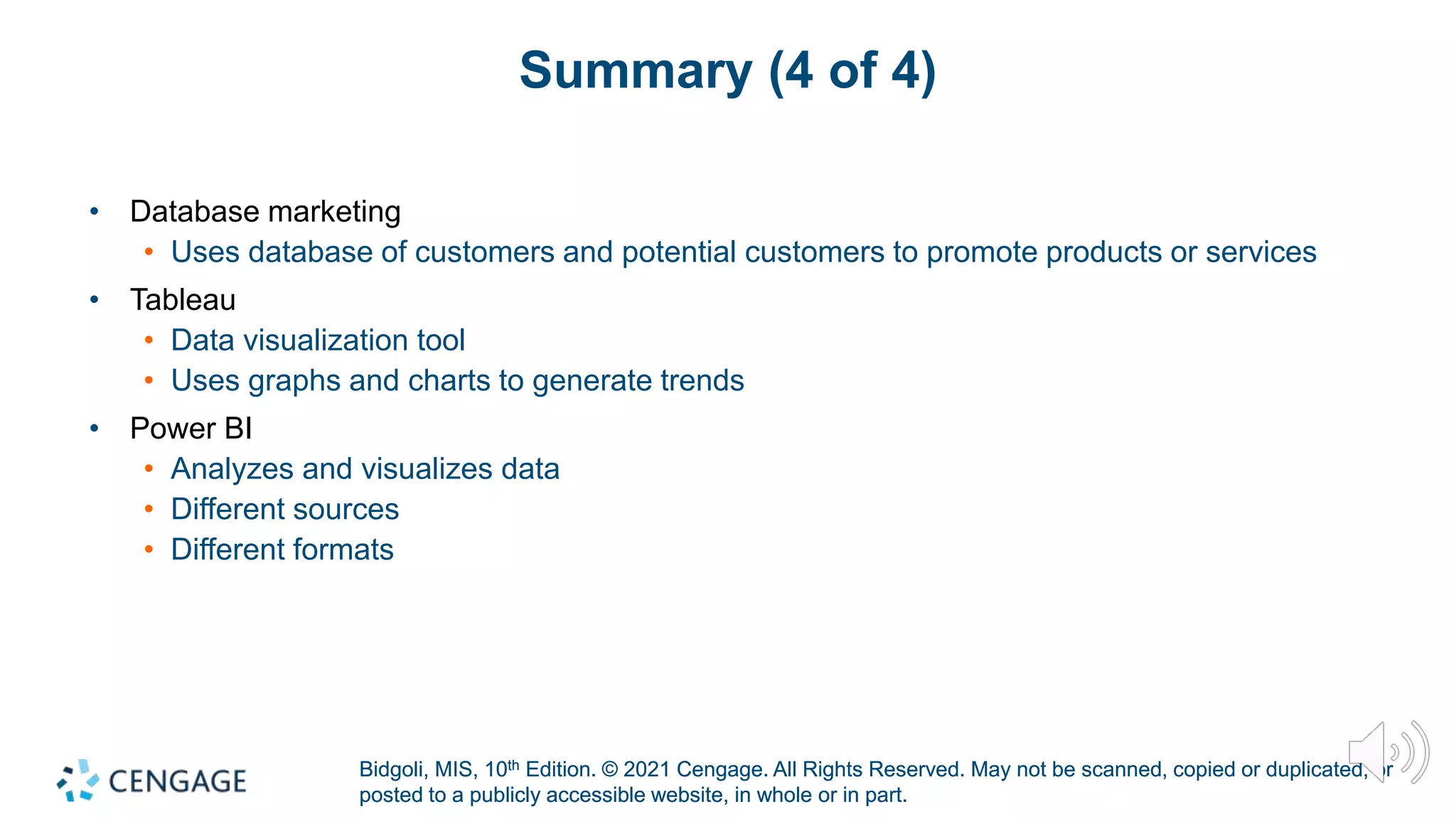 Bidgoli, MIS, 10th Edition. © 2021 Cengage. All Rights Reserved. May not be scanned, copied or duplicated, or
posted to a publicly accessible website, in whole or in part.
Bidgoli, MIS, 10th Edition. © 2021 Cengage. All Rights Reserved. May not be scanned, copied or duplicated, or
posted to a publicly accessible website, in whole or in part.
Summary (4 of 4)
• Database marketing
• Uses database of customers and potential customers to promote products or services
• Tableau
• Data visualization tool
• Uses graphs and charts to generate trends
• Power BI
• Analyzes and visualizes data
• Different sources
• Different formats
 
