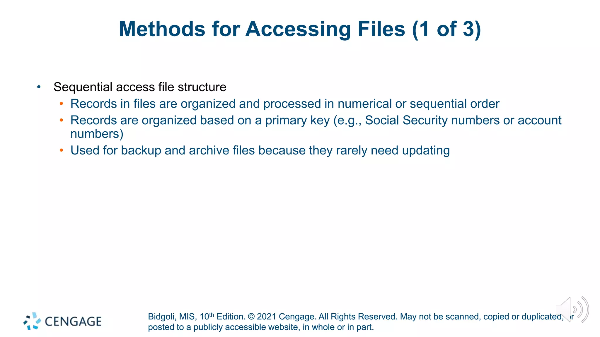 Bidgoli, MIS, 10th Edition. © 2021 Cengage. All Rights Reserved. May not be scanned, copied or duplicated, or
posted to a publicly accessible website, in whole or in part.
Bidgoli, MIS, 10th Edition. © 2021 Cengage. All Rights Reserved. May not be scanned, copied or duplicated, or
posted to a publicly accessible website, in whole or in part.
Methods for Accessing Files (1 of 3)
• Sequential access file structure
• Records in files are organized and processed in numerical or sequential order
• Records are organized based on a primary key (e.g., Social Security numbers or account
numbers)
• Used for backup and archive files because they rarely need updating
 