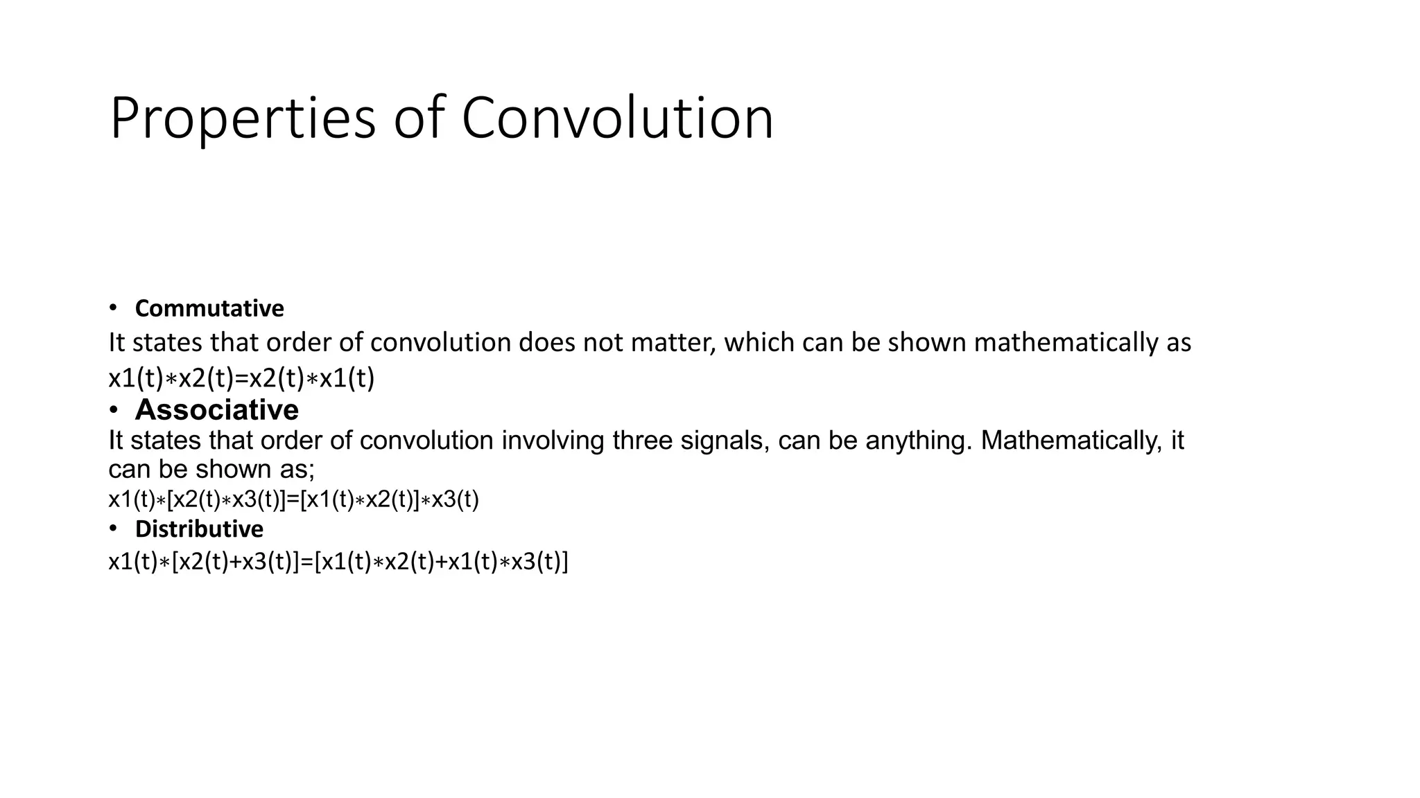 Properties of Convolution
• Commutative
It states that order of convolution does not matter, which can be shown mathematically as
x1(t)∗x2(t)=x2(t)∗x1(t)
• Associative
It states that order of convolution involving three signals, can be anything. Mathematically, it
can be shown as;
x1(t)∗[x2(t)∗x3(t)]=[x1(t)∗x2(t)]∗x3(t)
• Distributive
x1(t)∗[x2(t)+x3(t)]=[x1(t)∗x2(t)+x1(t)∗x3(t)]
 