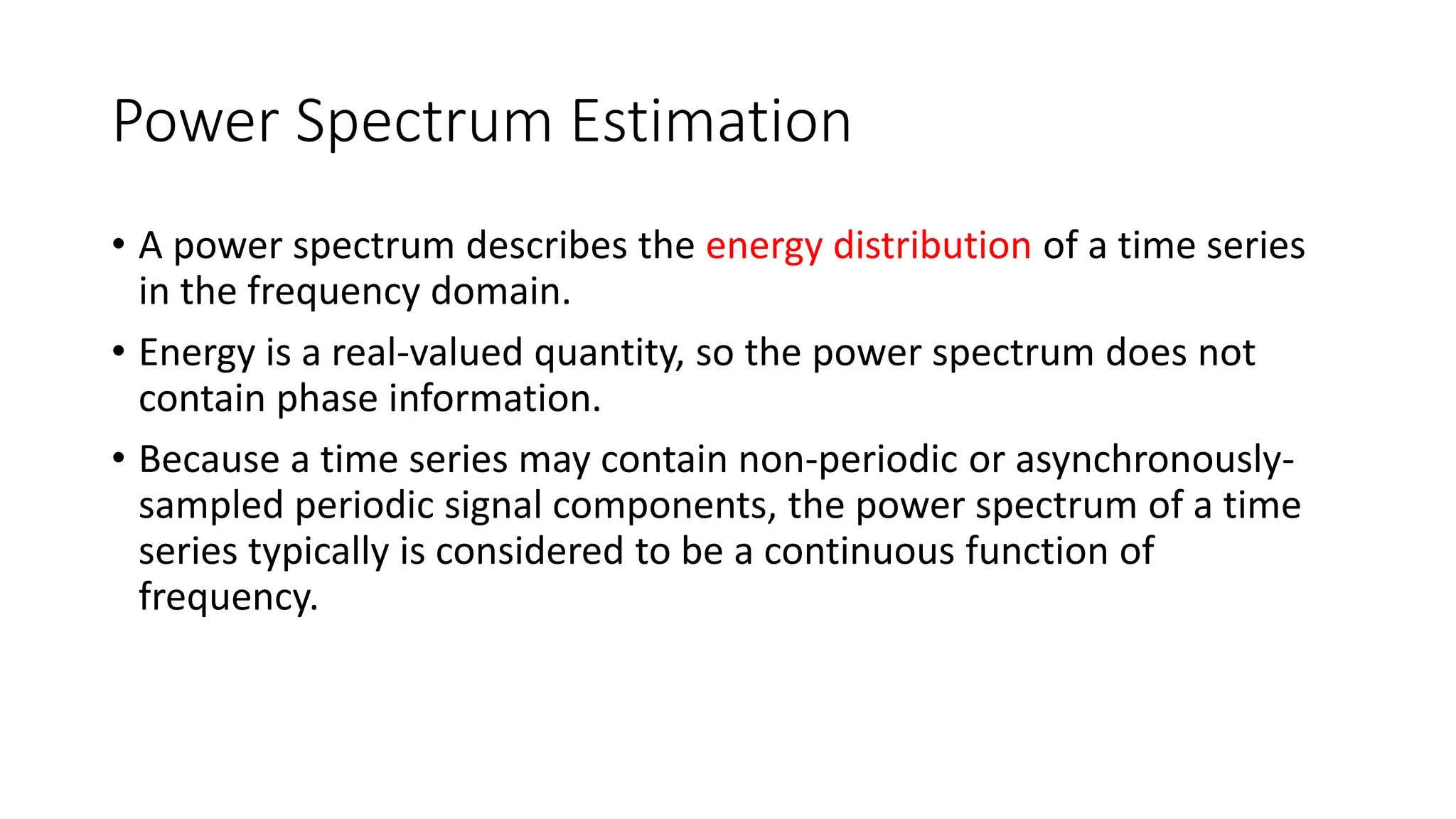 Power Spectrum Estimation
• A power spectrum describes the energy distribution of a time series
in the frequency domain.
• Energy is a real-valued quantity, so the power spectrum does not
contain phase information.
• Because a time series may contain non-periodic or asynchronously-
sampled periodic signal components, the power spectrum of a time
series typically is considered to be a continuous function of
frequency.
 