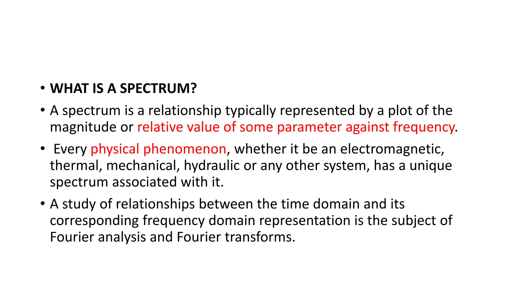 • WHAT IS A SPECTRUM?
• A spectrum is a relationship typically represented by a plot of the
magnitude or relative value of some parameter against frequency.
• Every physical phenomenon, whether it be an electromagnetic,
thermal, mechanical, hydraulic or any other system, has a unique
spectrum associated with it.
• A study of relationships between the time domain and its
corresponding frequency domain representation is the subject of
Fourier analysis and Fourier transforms.
 