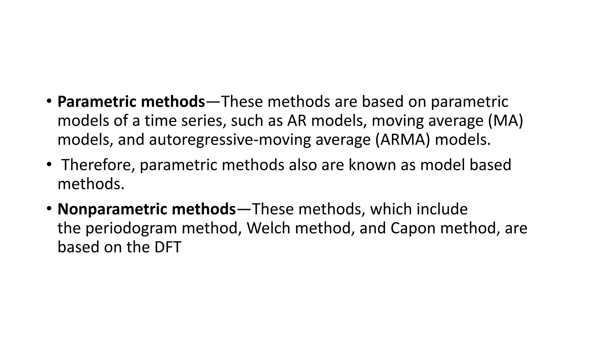• Parametric methods—These methods are based on parametric
models of a time series, such as AR models, moving average (MA)
models, and autoregressive-moving average (ARMA) models.
• Therefore, parametric methods also are known as model based
methods.
• Nonparametric methods—These methods, which include
the periodogram method, Welch method, and Capon method, are
based on the DFT
 