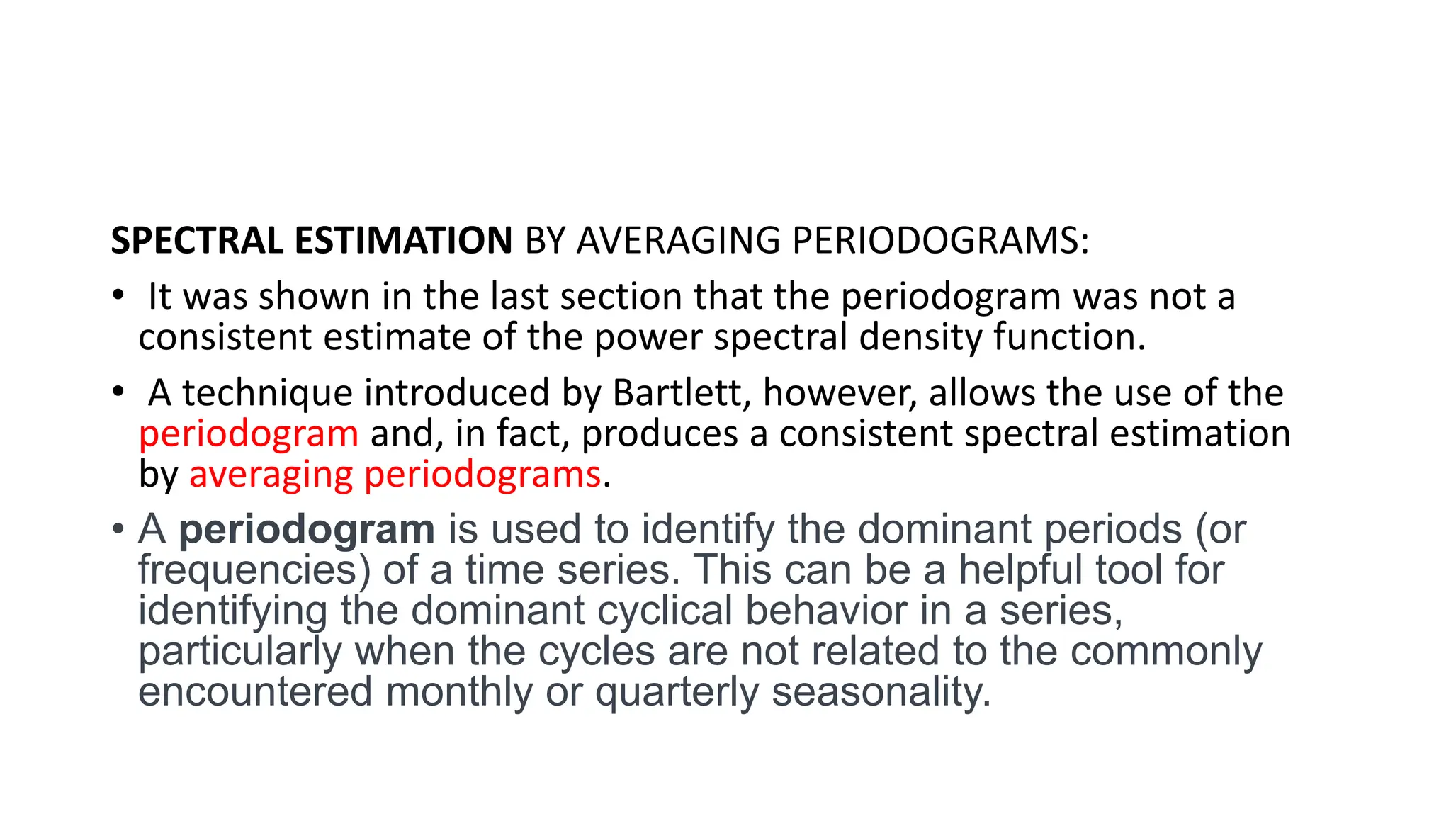 SPECTRAL ESTIMATION BY AVERAGING PERIODOGRAMS:
• It was shown in the last section that the periodogram was not a
consistent estimate of the power spectral density function.
• A technique introduced by Bartlett, however, allows the use of the
periodogram and, in fact, produces a consistent spectral estimation
by averaging periodograms.
• A periodogram is used to identify the dominant periods (or
frequencies) of a time series. This can be a helpful tool for
identifying the dominant cyclical behavior in a series,
particularly when the cycles are not related to the commonly
encountered monthly or quarterly seasonality.
 