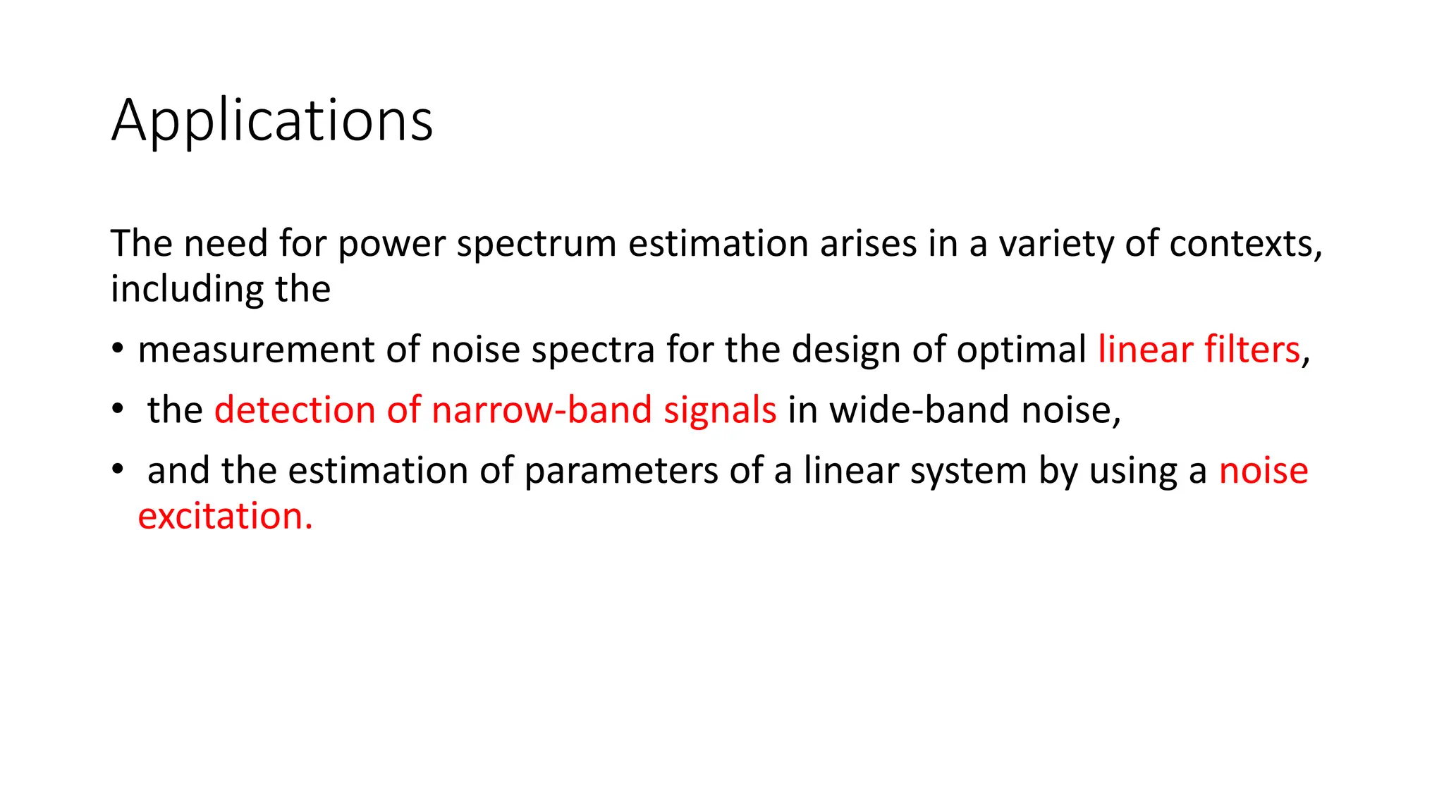 Applications
The need for power spectrum estimation arises in a variety of contexts,
including the
• measurement of noise spectra for the design of optimal linear filters,
• the detection of narrow-band signals in wide-band noise,
• and the estimation of parameters of a linear system by using a noise
excitation.
 