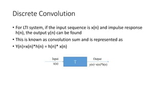 Discrete Convolution
• For LTI system, if the input sequence is x(n) and impulse response
h(n), the output y(n) can be found
• This is known as convolution sum and is represented as
• Y(n)=x(n)*h(n) = h(n)* x(n)
 