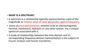 • WHAT IS A SPECTRUM?
• A spectrum is a relationship typically represented by a plot of the
magnitude or relative value of some parameter against frequency.
• Every physical phenomenon, whether it be an electromagnetic,
thermal, mechanical, hydraulic or any other system, has a unique
spectrum associated with it.
• A study of relationships between the time domain and its
corresponding frequency domain representation is the subject of
Fourier analysis and Fourier transforms.
 