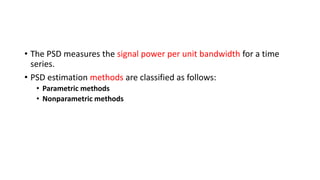 • The PSD measures the signal power per unit bandwidth for a time
series.
• PSD estimation methods are classified as follows:
• Parametric methods
• Nonparametric methods
 