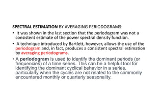 SPECTRAL ESTIMATION BY AVERAGING PERIODOGRAMS:
• It was shown in the last section that the periodogram was not a
consistent estimate of the power spectral density function.
• A technique introduced by Bartlett, however, allows the use of the
periodogram and, in fact, produces a consistent spectral estimation
by averaging periodograms.
• A periodogram is used to identify the dominant periods (or
frequencies) of a time series. This can be a helpful tool for
identifying the dominant cyclical behavior in a series,
particularly when the cycles are not related to the commonly
encountered monthly or quarterly seasonality.
 