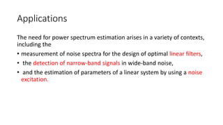Applications
The need for power spectrum estimation arises in a variety of contexts,
including the
• measurement of noise spectra for the design of optimal linear filters,
• the detection of narrow-band signals in wide-band noise,
• and the estimation of parameters of a linear system by using a noise
excitation.
 