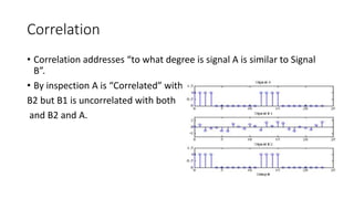 Correlation
• Correlation addresses “to what degree is signal A is similar to Signal
B”.
• By inspection A is “Correlated” with
B2 but B1 is uncorrelated with both
and B2 and A.
 