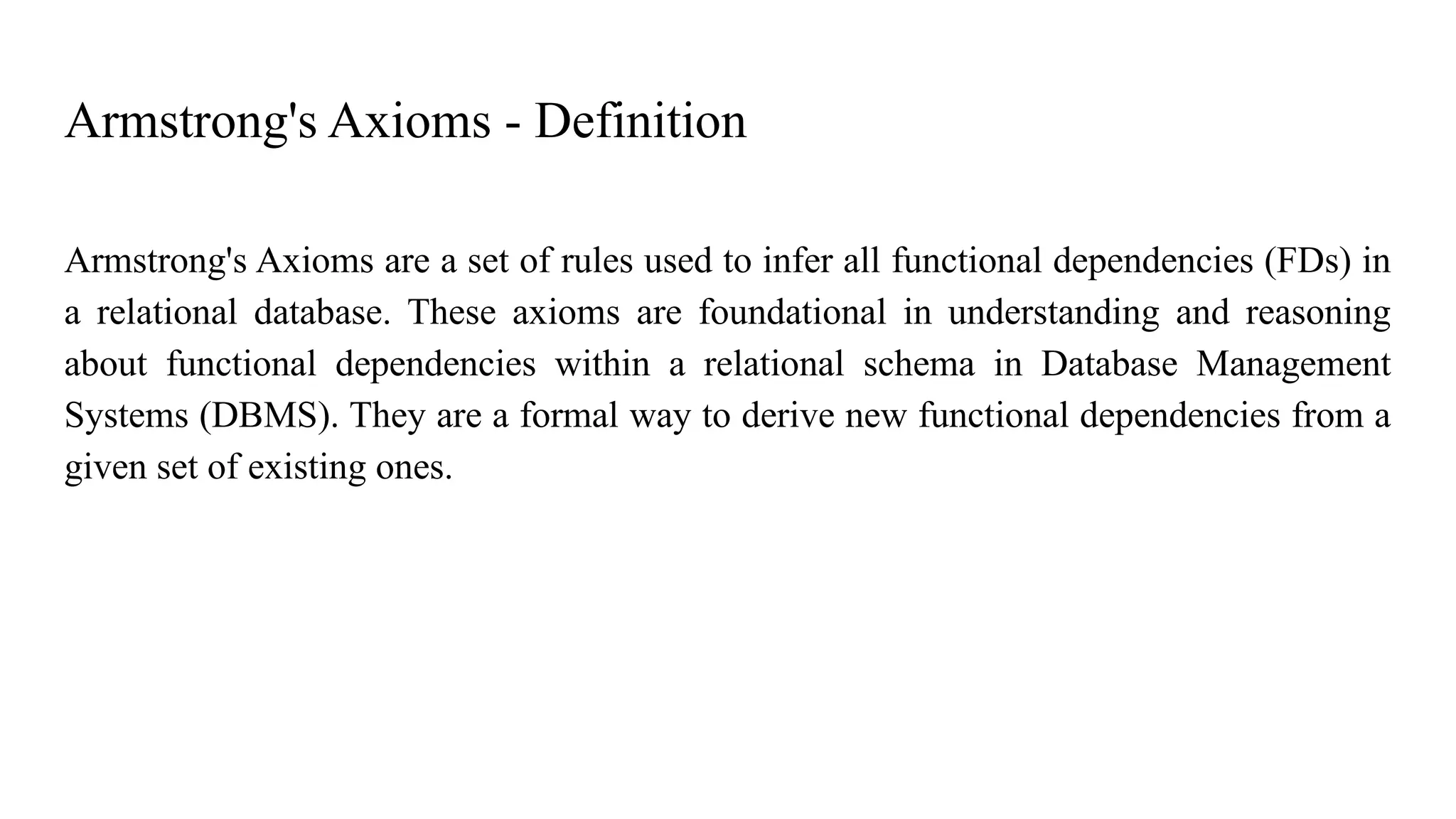 Armstrong's Axioms - Definition
Armstrong's Axioms are a set of rules used to infer all functional dependencies (FDs) in
a relational database. These axioms are foundational in understanding and reasoning
about functional dependencies within a relational schema in Database Management
Systems (DBMS). They are a formal way to derive new functional dependencies from a
given set of existing ones.
 