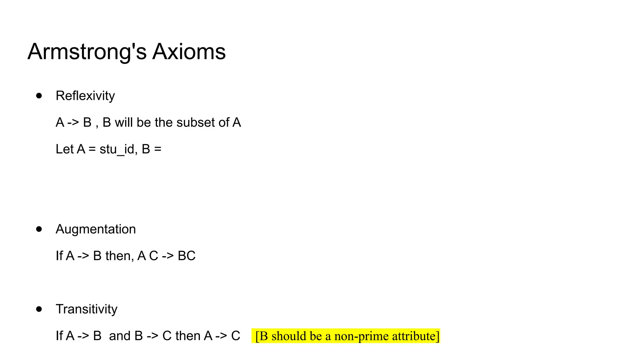 Armstrong's Axioms
● Reflexivity
A -> B , B will be the subset of A
Let A = stu_id, B =
● Augmentation
If A -> B then, A C -> BC
● Transitivity
If A -> B and B -> C then A -> C [B should be a non-prime attribute]
 