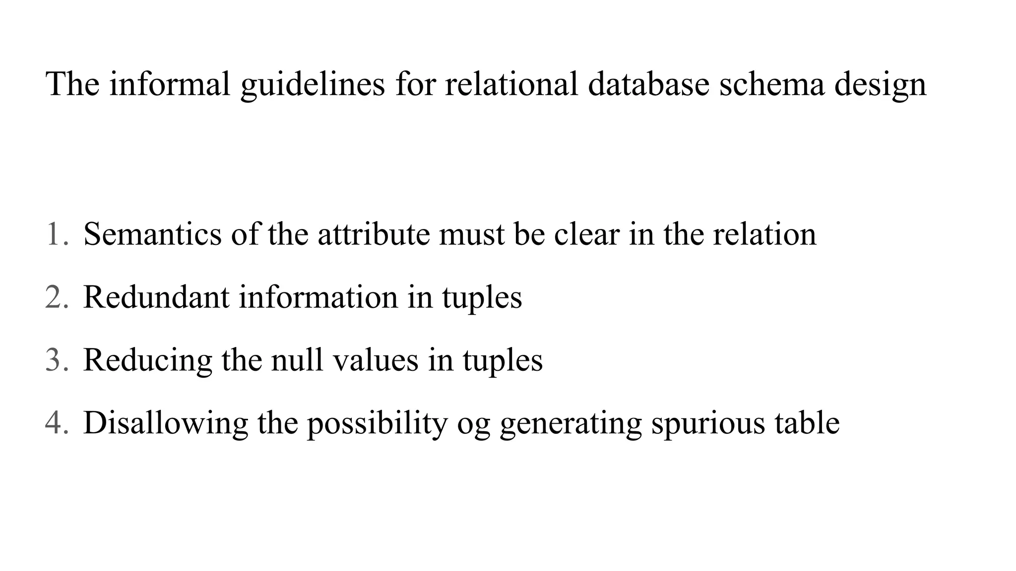 The informal guidelines for relational database schema design
1. Semantics of the attribute must be clear in the relation
2. Redundant information in tuples
3. Reducing the null values in tuples
4. Disallowing the possibility og generating spurious table
 