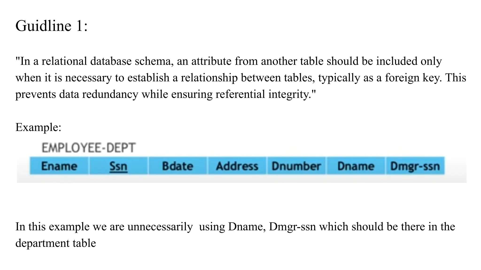Guidline 1:
"In a relational database schema, an attribute from another table should be included only
when it is necessary to establish a relationship between tables, typically as a foreign key. This
prevents data redundancy while ensuring referential integrity."
Example:
In this example we are unnecessarily using Dname, Dmgr-ssn which should be there in the
department table
 